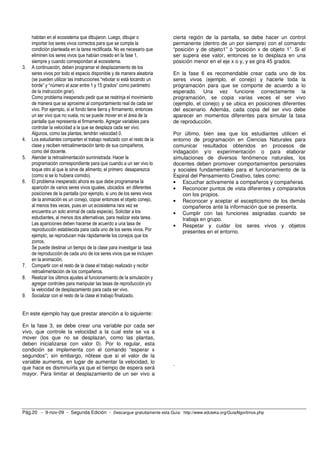 habitan en el ecosistema que dibujaron. Luego, dibujar o             cierta región de la pantalla, se debe hacer un control
     importar los seres vivos correctos para que se cumpla la             permanente (dentro de un por siempre) con el comando
     condición planteada en la tarea rectificada. No es necesario que     “posición y de objeto1” ó “posición x de objeto 1”. Si el
     eliminen los seres vivos que habían creado en la fase 1,             ser supera ese valor, entonces se lo desplaza en una
     siempre y cuando correspondan al ecosistema.                         posición menor en el eje x o y, y se gira 45 grados.
3.   A continuación, deben programar el desplazamiento de los
     seres vivos por todo el espacio disponible y de manera aleatoria     En la fase 6 es recomendable crear cada uno de los
     (se pueden utilizar las instrucciones “rebotar si está tocando un    seres vivos (ejemplo, el conejo) y hacerle toda la
     borde” y “número al azar entre 1 y 15 grados” como parámetro         programación para que se comporte de acuerdo a lo
     de la instrucción girar).                                            esperado. Una vez funcione correctamente la
     Como problema inesperado pedir que se restrinja el movimiento        programación, se copia varias veces el ser vivo
     de manera que se aproxime al comportamiento real de cada ser         (ejemplo, el conejo) y se ubica en posiciones diferentes
     vivo. Por ejemplo, si el fondo tiene tierra y firmamento, entonces   del escenario. Además, cada copia del ser vivo debe
     un ser vivo que no vuela, no se puede mover en el área de la         aparecer en momentos diferentes para simular la tasa
     pantalla que representa el firmamento. Agregar variables para        de reproducción.
     controlar la velocidad a la que se desplaza cada ser vivo.
     Algunos, como las plantas, tendrán velocidad 0.                      Por último, bien sea que los estudiantes utilicen el
4.   Los estudiantes comparten el trabajo realizado con el resto de la    entorno de programación en Ciencias Naturales para
     clase y reciben retroalimentación tanto de sus compañeros,           comunicar resultados obtenidos en procesos de
     como del docente.                                                    indagación y/o experimentación o para elaborar
5.   Atender la retroalimentación suministrada. Hacer la                  simulaciones de diversos fenómenos naturales, los
     programación correspondiente para que cuando a un ser vivo lo        docentes deben promover comportamientos personales
     toque otro al que le sirve de alimento, el primero desaparezca       y sociales fundamentales para el funcionamiento de la
     (como si se lo hubiera comido).                                      Espiral del Pensamiento Creativo, tales como:
6.   El problema inesperado ahora es que debe programarse la              • Escuchar activamente a compañeros y compañeras.
     aparición de varios seres vivos iguales, ubicados en diferentes      • Reconocer puntos de vista diferentes y compararlos
     posiciones de la pantalla (por ejemplo, si uno de los seres vivos        con los propios.
     de la animación es un conejo, copiar entonces el objeto conejo,      • Reconocer y aceptar el escepticismo de los demás
     al menos tres veces, pues en un ecosistema rara vez se                   compañeros ante la información que se presenta.
     encuentra un solo animal de cada especie). Solicitar a los           • Cumplir con las funciones asignadas cuando se
     estudiantes, al menos dos alternativas, para realizar esta tarea.        trabaja en grupo.
     Las apariciones deben hacerse de acuerdo a una tasa de               • Respetar y cuidar los seres vivos y objetos
     reproducción establecida para cada uno de los seres vivos. Por           presentes en el entorno.
     ejemplo, se reproducen más rápidamente los conejos que los
     zorros.
     Se puede destinar un tiempo de la clase para investigar la tasa
     de reproducción de cada uno de los seres vivos que se incluyen
     en la animación.
7.   Compartir con el resto de la clase el trabajo realizado y recibir
     retroalimentación de los compañeros.
8.   Realizar los últimos ajustes al funcionamiento de la simulación y
     agregar controles para manipular las tasas de reproducción y/o
     la velocidad de desplazamiento para cada ser vivo.
9.   Socializar con el resto de la clase el trabajo finalizado.


En este ejemplo hay que prestar atención a lo siguiente:

En la fase 3, se debe crear una variable por cada ser
vivo, que controle la velocidad a la cual este se va a
mover (los que no se desplazan, como las plantas,
deben inicializarse con valor 0). Por lo regular, esta
condición se implementa con el comando “esperar x
segundos”; sin embargo, nótese que si el valor de la
variable aumenta, en lugar de aumentar la velocidad, lo                   .
que hace es disminuirla ya que el tiempo de espera será
mayor. Para limitar el desplazamiento de un ser vivo a




Pág.20 - 9-nov-09 - Segunda Edición - Descargue gratuitamente esta Guía: http://www.eduteka.org/GuiaAlgoritmos.php
 