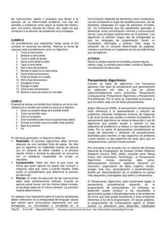 de instrucciones, pasos o procesos que llevan a la                     comunicación depende de elementos como vocabulario,
solución de un determinado problema. Los hay tan                       uso de comodines en lugar de vocablos precisos, uso de
sencillos y cotidianos como seguir la receta del médico,               adverbios coloquiales en lugar de adverbios formales,
abrir una puerta, lavarse las manos, etc; hasta los que                etc. Es fundamental que los estudiantes aprendan a
conducen a la solución de problemas muy complejos.                     diferenciar entre comunicación informal y comunicación
                                                                       formal, cuya principal característica es la precisión. Los
                                                                       algoritmos no admiten ningún tipo de ambigüedad ya
EJEMPLO                                                                que los lenguajes de programación tienen un
Un procedimiento que realizamos varias veces al día                    vocabulario restringido y preciso. Esto exige la
consiste en lavarnos los dientes. Veamos la forma de                   utilización de un conjunto determinado de palabras,
expresar este procedimiento como un Algoritmo:                         mandos o primitivas en cualquiera de los procedimientos
    1. Tomar la crema dental                                           que se elaboren.
    2. Destapar la crema dental
    3. Tomar el cepillo de dientes                                     ACTIVIDAD
    4. Aplicar crema dental al cepillo                                 Discutir en parejas el ejemplo de la bombilla y proponer algunas
    5. Tapar la crema dental                                           mejoras. Luego, un voluntario pasa al tablero y escribe un Algoritmo
    6. Abrir la llave del lavamanos                                    con participación de toda la clase.
    7. Remojar el cepillo con la crema dental
    8. Cerrar la llave del lavamanos
    9. Frotar los dientes con el cepillo
    10. Abrir la llave del lavamanos                                   Pensamiento Algorítmico
    11. Enjuagarse la boca                                             Cuando se habla de algoritmos, con frecuencia
    12. Enjuagar el cepillo                                            aparecen tres tipos de pensamiento que generalmente
    13. Cerrar la llave del lavamanos                                  se relacionan con ellos y que se utilizan
    14. Secarse la cara y las manos con una toalla                     indiscriminadamente como sinónimos: Pensamiento
                                                                       Computacional, Pensamiento Algorítmico y Pensamiento
                                                                       Procedimental. Por lo tanto es importante puntualizar a
EJEMPLO                                                                qué se refiere cada uno de estos pensamientos.
El ejemplo de cambiar una bombilla (foco) fundida es uno de los más
utilizados por su sencillez para mostrar los pasos de un Algoritmo:    Según Moursund (2006), el pensamiento computacional
      1. Ubicar una escalera debajo de la bombilla fundida             hace referencia a la representación y solución de
      2. Tomar una bombilla nueva                                      problemas utilizando inteligencia humana, de máquinas
      3. Subir por la escalera                                         o de otras formas que ayuden a resolver el problema. El
      4. Girar la bombilla fundida hacia la izquierda hasta soltarla   pensamiento algorítmico se refiere al desarrollo y uso de
      5. Enroscar la bombilla nueva en el plafón hasta apretarla       algoritmos que puedan ayudar a resolver un tipo
      6. Bajar de la escalera                                          especifico de problema o a realizar un tipo especifico de
      7. Fin                                                           tarea. Por su parte, el pensamiento procedimental se
                                                                       ocupa del desarrollo y utilización de procedimientos
                                                                       diseñados para resolver un tipo especifico de problema
En términos generales, un Algoritmo debe ser:                          o para realizar un tipo especifico de tarea, pero que no
• Realizable: El proceso algorítmico debe terminar                     necesariamente, siempre resulta exitoso.
    después de una cantidad finita de pasos. Se dice
    que un algoritmo es inaplicable cuando se ejecuta                  Por otra parte y de acuerdo con un reporte del Consejo
    con un conjunto de datos iniciales y el proceso                    Nacional de Investigación de Estados Unidos (National
    resulta infinito o durante la ejecución se encuentra               Research Council, NRC, 2004), conocido como “Being
    con un obstáculo insuperable sin arrojar un                        Fluent with Information Technology”, el Pensamiento
    resultado.                                                         Algorítmico     incluye    elementos    tales    como:
• Comprensible: Debe ser claro lo que hace, de                         descomposición funcional, repetición (iteración y/o
    forma que quien ejecute los pasos (ser humano o                    recursión), organización de datos (registro, campo,
    máquina) sepa qué, cómo y cuándo hacerlo. Debe                     arreglo, lista, etc), generalización y parametrización,
    existir un procedimiento que determine el proceso                  diseño por descomposición de un problema en partes
    de ejecución.                                                      más pequeñas y manejables (top-down) y refinamiento.
• Preciso: El orden de ejecución de las instrucciones
    debe estar perfectamente indicado. Cuando se                       El Pensamiento Algorítmico está fuertemente ligado al
    ejecuta varias veces, con los mismos datos iniciales,              pensamiento      procedimental    requerido    en    la
    el resultado debe ser el mismo siempre. La precisión               programación de computadores; sin embargo, su
    implica determinismo.                                              desarrollo puede conducir a los estudiantes a
                                                                       aproximarse guiada y disciplinadamente a los problemas
Un aspecto muy importante sobre el cual los estudiantes                de forma que este pueda transferirse a otros ambientes
deben reflexionar es la ambigüedad del lenguaje natural                diferentes a los de la programación. En pocas palabras,
que utilizan para comunicarse diariamente con sus                      la programación de computadores aporta al ámbito
semejantes. La informalidad o formalidad en la                         escolar un laboratorio para desarrollar habilidades
Pág.22 - 9-nov-09 - Segunda Edición - Descargue gratuitamente esta Guía: http://www.eduteka.org/GuiaAlgoritmos.php
 