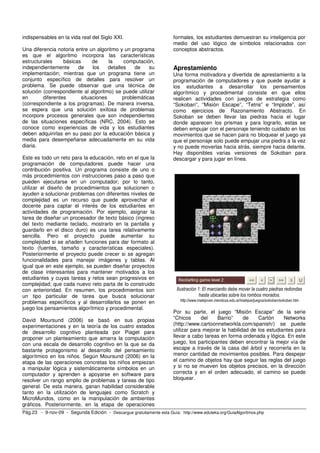 indispensables en la vida real del Siglo XXI.                          formales, los estudiantes demuestran su inteligencia por
                                                                       medio del uso lógico de símbolos relacionados con
Una diferencia notoria entre un algoritmo y un programa                conceptos abstractos.
es que el algoritmo incorpora las características
estructurales     básicas      de     la     computación,
independientemente      de     los    detalles    de    su             Aprestamiento
implementación; mientras que un programa tiene un                      Una forma motivadora y divertida de aprestamiento a la
conjunto específico de detalles para resolver un                       programación de computadores y que puede ayudar a
problema. Se puede observar que una técnica de                         los estudiantes a desarrollar los pensamientos
solución (correspondiente al algoritmo) se puede utilizar              algorítmico y procedimental consiste en que ellos
en       diferentes       situaciones        problemáticas             realicen actividades con juegos de estrategia como
(correspondiente a los programas). De manera inversa,                  “Sokoban”, “Misión Escape”, “Tetris” e “Implode”, así
se espera que una solución exitosa de problemas                        como ejercicios de Razonamiento Abstracto. En
incorpore procesos generales que son independientes                    Sokoban se deben llevar las piedras hacia el lugar
de las situaciones específicas (NRC, 2004). Esto se                    donde aparecen los prismas y para lograrlo, estas se
conoce como experiencias de vida y los estudiantes                     deben empujar con el personaje teniendo cuidado en los
deben adquirirlas en su paso por la educación básica y                 movimientos que se hacen para no bloquear el juego ya
media para desempeñarse adecuadamente en su vida                       que el personaje solo puede empujar una piedra a la vez
diaria.                                                                y no puede moverlas hacia atrás, siempre hacia delante.
                                                                       Hay disponibles varias versiones de Sokoban para
Este es todo un reto para la educación, reto en el que la              descargar y para jugar en línea.
programación de computadores puede hacer una
contribución positiva. Un programa consiste de uno o
más procedimientos con instrucciones paso a paso que
pueden ejecutarse en un computador; por lo tanto,
utilizar el diseño de procedimientos que solucionen o
ayuden a solucionar problemas con diferentes niveles de
complejidad es un recurso que puede aprovechar el
docente para captar el interés de los estudiantes en
actividades de programación. Por ejemplo, asignar la
tarea de diseñar un procesador de texto básico (ingreso
del texto mediante teclado, mostrarlo en la pantalla y
guardarlo en el disco duro) es una tarea relativamente
sencilla. Pero el proyecto puede aumentar su
complejidad si se añaden funciones para dar formato al
texto (fuentes, tamaño y características especiales).
Posteriormente el proyecto puede crecer si se agregan
funcionalidades para manejar imágenes y tablas. Al
igual que en este ejemplo, se pueden diseñar proyectos
de clase interesantes para mantener motivados a los
estudiantes y cuyas tareas y retos sean progresivos en
complejidad; que cada nuevo reto parta de lo construido
con anterioridad. En resumen, los procedimientos son                    Ilustración 1: El marcianito debe mover la cuatro piedras redondas
un tipo particular de tarea que busca solucionar                                     hasta ubicarlas sobre los rombos morados.
problemas específicos y al desarrollarlos se ponen en                     http://www.matejoven.mendoza.edu.ar/matejue/juegos/sokoban/sokoban.htm
juego los pensamientos algorítmico y procedimental.
                                                                       Por su parte, el juego “Misión Escape” de la serie
David Moursund (2006) se basó en sus propias                           “Chicos      del    Barrio”     de    Cartón     Networks
experimentaciones y en la teoría de los cuatro estados                 (http://www.cartoonnetworkla.com/spanish/) se puede
de desarrollo cognitivo planteada por Piaget para                      utilizar para mejorar la habilidad de los estudiantes para
proponer un planteamiento que amarra la computación                    llevar a cabo tareas en forma ordenada y lógica. En este
con una escala de desarrollo cognitivo en la que se da                 juego, los participantes deben encontrar la mejor vía de
bastante protagonismo al desarrollo del pensamiento                    escape a través de la casa del árbol y recorrerla en la
algorítmico en los niños. Según Moursund (2006) en la                  menor cantidad de movimientos posibles. Para despejar
etapa de las operaciones concretas los niños empiezan                  el camino de objetos hay que seguir las reglas del juego
a manipular lógica y sistemáticamente símbolos en un                   y si no se mueven los objetos precisos, en la dirección
computador y aprenden a apoyarse en software para                      correcta y en el orden adecuado, el camino se puede
resolver un rango amplio de problemas y tareas de tipo                 bloquear.
general. De esta manera, ganan habilidad considerable
tanto en la utilización de lenguajes como Scratch y
MicroMundos, como en la manipulación de ambientes
gráficos. Posteriormente, en la etapa de operaciones
Pág.23 - 9-nov-09 - Segunda Edición - Descargue gratuitamente esta Guía: http://www.eduteka.org/GuiaAlgoritmos.php
 