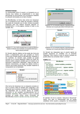 MicroMundos
INTERACTIVIDAD
La interactividad entre el usuario y el programa es un
recurso muy valioso en programación y se logra
permitiendo la comunicación con el programa mediante
la utilización del teclado y/o el ratón (mouse).

En MicroMundos, la forma más común de interactuar
con un programa es por medio de controles y botones,
los cuales se manipulan con el ratón. Ambos se pueden
programar para que realicen acciones (ejecutar un
                                                                           Ilustración 3-4: Los comandos pregunta y respuesta permiten
procedimiento, ir a otra página, cambiar el valor a una
                                                                              interactuar con el usuario para obtener información de él.
variable, etc).

                         MicroMundos                                                                Scratch




Ilustración 3-3: Con el ratón se puede hacer clic sobre los Botones y      Ilustración 3-5: Los comandos pregunta y respuesta permiten
   deslizar el indicador de los Controles (a la izquierda disminuye y         interactuar con el usuario para obtener información de él.
                      hacia la derecha aumenta).
                                                                        En Scratch las respuestas que el usuario aporta se
En Scratch algunos objetos se les puede dar forma de                    pueden almacenar en variables con el comando
botón y programarlos para que cumplan la misma                          respuesta. Para mostrar lo que el usuario contesta se
función que cumplen estos en MicroMundos. Respecto a                    puede utilizar los comandos “decir” y “pensar”.
los controles, en Scratch cada variable se puede
convertir en un control deslizante. Basta con hacer clic                EJEMPLO 3-3
derecho sobre cualquier variable que se muestre en el                                              MicroMundos
escenario y seleccionar “deslizador”; luego se hace clic                  para lectura
derecho nuevamente y se eligen los valores mínimo y                          local "valorUno ; declarar variables y constantes
máximo que puede almacenar esa variable mediante la                          local "ValorDos
manipulación con el deslizador.                                              pregunta [Ingrese el primer valor ] ; ingresar valorUno
                                                                             da "valorUno respuesta
                             Scratch                                         pregunta [Ingrese el segundo valor ] ; ingresar valorDos
                                                                             da "valorDos respuesta
                                                                             muestra frase [El primer valor es ] :valorUno
                                                                             muestra frase [El segundo valor es ] :valorDos
                                                                          fin

                                                                                                     Scratch



Otra forma de interactuar con un programa consiste en
que el usuario utilice el teclado para responder a las
preguntas que le plantea el programa. En MicroMundos
las respuestas que el usuario aporta se pueden
almacenar en las variables correspondientes con el
comando respuesta. Para mostrar lo que el usuario
contesta se puede utilizar varios comandos de
MicroMundos (mostrar, escribe, anuncia, anuncia frase).
                                                                        El ejemplo 3-6 de la sección “Estructura Secuencial”
                                                                        ilustra muy bien la interactividad que se puede
                                                                        establecer entre usuario y programa. La interactividad

Pág.41 - 9-nov-09 - Segunda Edición - Descargue gratuitamente esta Guía: http://www.eduteka.org/GuiaAlgoritmos.php
 