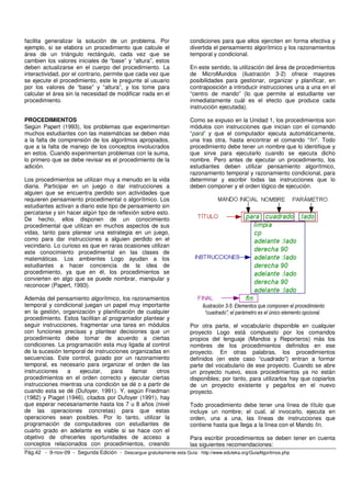 facilita generalizar la solución de un problema. Por                   condiciones para que ellos ejerciten en forma efectiva y
ejemplo, si se elabora un procedimiento que calcule el                 divertida el pensamiento algorítmico y los razonamientos
área de un triángulo rectángulo, cada vez que se                       temporal y condicional.
cambien los valores iniciales de “base” y “altura”, estos
deben actualizarse en el cuerpo del procedimiento. La                  En este sentido, la utilización del área de procedimientos
interactividad, por el contrario, permite que cada vez que             de MicroMundos (ilustración 3-2) ofrece mayores
se ejecute el procedimiento, este le pregunte al usuario               posibilidades para gestionar, organizar y planificar, en
por los valores de “base” y “altura”, y los tome para                  contraposición a introducir instrucciones una a una en el
calcular el área sin la necesidad de modificar nada en el              “centro de mando” (lo que permite al estudiante ver
procedimiento.                                                         inmediatamente cuál es el efecto que produce cada
                                                                       instrucción ejecutada).

PROCEDIMIENTOS                                                         Como se expuso en la Unidad 1, los procedimientos son
Según Papert (1993), los problemas que experimentan                    módulos con instrucciones que inician con el comando
muchos estudiantes con las matemáticas se deben más                    “para” y que el computador ejecuta automáticamente,
a la falta de comprensión de los algoritmos apropiados,                una tras otra, hasta encontrar el comando “fin”. Todo
que a la falta de manejo de los conceptos involucrados                 procedimiento debe tener un nombre que lo identifique y
en estos. Cuando experimentan problemas con la suma,                   que sirve para ejecutarlo cuando se ejecuta dicho
lo primero que se debe revisar es el procedimiento de la               nombre. Pero antes de ejecutar un procedimiento, los
adición.                                                               estudiantes deben utilizar pensamiento algorítmico,
                                                                       razonamiento temporal y razonamiento condicional, para
Los procedimientos se utilizan muy a menudo en la vida                 determinar y escribir todas las instrucciones que lo
diaria. Participar en un juego o dar instrucciones a                   deben componer y el orden lógico de ejecución.
alguien que se encuentra perdido son actividades que
requieren pensamiento procedimental o algorítmico. Los
estudiantes activan a diario este tipo de pensamiento sin
percatarse y sin hacer algún tipo de reflexión sobre esto.
De hecho, ellos disponen de un conocimiento
procedimental que utilizan en muchos aspectos de sus
vidas, tanto para planear una estrategia en un juego,
como para dar instrucciones a alguien perdido en el
vecindario. Lo curioso es que en raras ocasiones utilizan
este conocimiento procedimental en las clases de
matemáticas. Los ambientes Logo ayudan a los
estudiantes a hacer conciencia de la idea de
procedimiento, ya que en él, los procedimientos se
convierten en algo que se puede nombrar, manipular y
reconocer (Papert, 1993).

Además del pensamiento algorítmico, los razonamientos
temporal y condicional juegan un papel muy importante                       Ilustración 3-5: Elementos que componen el procedimiento
en la gestión, organización y planificación de cualquier                      “cuadrado”; el parámetro es el único elemento opcional.
procedimiento. Estos facilitan al programador plantear y
seguir instrucciones, fragmentar una tarea en módulos                  Por otra parte, el vocabulario disponible en cualquier
con funciones precisas y plantear decisiones que un                    proyecto Logo está compuesto por los comandos
procedimiento debe tomar de acuerdo a ciertas                          propios del lenguaje (Mandos y Reporteros) más los
condiciones. La programación esta muy ligada al control                nombres de los procedimientos definidos en ese
de la sucesión temporal de instrucciones organizadas en                proyecto. En otras palabras, los procedimientos
secuencias. Este control, guiado por un razonamiento                   definidos (en este caso “cuadrado”) entran a formar
temporal, es necesario para organizar el orden de las                  parte del vocabulario de ese proyecto. Cuando se abre
instrucciones    a    ejecutar,    para   llamar   otros               un proyecto nuevo, esos procedimientos ya no están
procedimientos en el orden correcto y ejecutar ciertas                 disponibles; por tanto, para utilizarlos hay que copiarlos
instrucciones mientras una condición se dé o a partir de               de un proyecto existente y pegarlos en el nuevo
cuando esta se dé (Dufoyer, 1991). Y, según Friedman                   proyecto.
(1982) y Piaget (1946), citados por Dufoyer (1991), hay
que esperar necesariamente hasta los 7 u 8 años (nivel                 Todo procedimiento debe tener una línea de título que
de las operaciones concretas) para que estas                           incluye un nombre; el cual, al invocarlo, ejecuta en
operaciones sean posibles. Por lo tanto, utilizar la                   orden, una a una, las líneas de instrucciones que
programación de computadores con estudiantes de                        contiene hasta que llega a la línea con el Mando fin.
cuarto grado en adelante es viable si se hace con el
objetivo de ofrecerles oportunidades de acceso a                       Para escribir procedimientos se deben tener en cuenta
conceptos relacionados con procedimientos, creando                     las siguientes recomendaciones:
Pág.42 - 9-nov-09 - Segunda Edición - Descargue gratuitamente esta Guía: http://www.eduteka.org/GuiaAlgoritmos.php
 