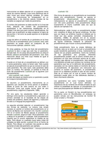 instrucciones se deben ejecutar en un programa varias                       cuadrado 150.
veces de manera idéntica, cuya única diferencia sea el
valor inicial que tomen algunas variables. En estos                    Otra forma de ejecutar un procedimiento es invocándolo
casos, las instrucciones se “empaquetan” en un                         desde otro procedimiento. Cuando se ejecuta el
procedimiento y los distintos valores iniciales de las                 procedimiento    dibujaCuadrado    (sin   parámetros),
variables se asignan por medio de parámetros.                          indirectamente se ejecuta el procedimiento cuadrado
                                                                       con 120 como parámetro. Este procedimiento dibuja
El nombre del parámetro se debe escribir en la línea del               exactamente el mismo cuadrado cada vez que se
título, después del nombre del procedimiento,                          ejecuta (ver ejemplo 3-4).
ajustándose a las indicaciones establecidas en la
Unidad 2 de esta guía para nombrar identificadores. No                 Adicionalmente, poder invocar un procedimiento desde
olvidar que al parámetro se debe anteponer el signo de                 otro, simplifica el dibujo de figuras simétricas. Se dice
dos puntos (:) tal como se puede apreciar en el ejemplo                que una figura es simétrica cuando al doblarla por la
3-4 (:lado).                                                           mitad sus dos partes coinciden (Casasbuenas &
                                                                       Cifuentes, 1998b). El ejemplo 3-5 en la sección
Luego de definir el nombre de un parámetro en la línea                 “Estructura Secuencial” ilustra muy bien la construcción
de título de un procedimiento (para cuadrado :lado), este              de figuras simétricas mediante la utilización de
parámetro se puede utilizar en cualquiera de las                       procedimientos que invocan a otros procedimientos.
instrucciones (ejemplo: adelante :lado).
                                                                       Cada procedimiento tiene su propia biblioteca de
En otras palabras, la línea de título del procedimiento                nombres, esta es la razón por la cual un procedimiento
cuadrado le dice a Logo que solo hay un parámetro,                     puede transferirle parámetros a otros, manteniendo los
llamado lado. En el cuerpo del procedimiento se utiliza el             valores de sus propios parámetros. Como los nombres
Mando adelante acompañado del parámetro :lado. Esta                    de    los    parámetros     son  privados,   diferentes
instrucción dibuja una línea cuya medida es igual al                   procedimientos pueden usar el mismo nombre para un
valor que contiene :lado.                                              parámetro sin que haya confusión acerca de su valor.
                                                                       Cuando Logo ejecuta un procedimiento, éste establece
Cuando en el título de un procedimiento se definen uno                 una biblioteca privada que contiene los nombres de los
o varios parámetros, estos no tienen valor. Solo cuando                parámetros que hay en la definición del procedimiento,
se ejecuta el procedimiento es que se conoce el valor de               asociados con los valores dados al momento de llamar
cada parámetro. Por esta razón, todo parámetro debe                    al procedimiento. Al ejecutarse una instrucción que
tener un nombre. Por ejemplo, al cambiar la línea de                   contiene el nombre del parámetro, el procedimiento
título del procedimiento cuadrado por la siguiente (con                busca en su biblioteca privada el valor de ese nombre.
dos parámetros):                                                       Este es el motivo por el cual el mismo nombre de
    para cuadrado :lado :ángulo                                        parámetro puede estar en dos bibliotecas distintas y
el valor del ángulo se tratará como un parámetro cuando                tener información diferente.
se invoque el procedimiento.
                                                                       Los parámetros son como "variables locales" del
En resumen, un procedimiento, internamente, es un                      procedimiento en el cual fueron definidos. La
algoritmo que resuelve en forma parcial un problema.                   importancia de los nombres de entrada privados es que
Desde el punto de vista externo es una orden o                         ofrecen la posibilidad de ejecutar un procedimiento sin
instrucción única que puede formar parte de otro                       tener que preocuparse por detalles de su definición.
procedimiento o algoritmo (Cajaraville, 1989).
                                                                       Por su parte, en Scratch no hay procedimientos con
Por otra parte, los estudiantes deben aprender a                       parámetros como en MicroMundos; sin embargo, se
distinguir entre escribir un procedimiento y ejecutarlo. La            pueden simular con las instrucciones de Control “Al
primera actividad es el resultado de las etapas de                     enviar a todos” y “Al recibir”.
análisis del problema, diseño del algoritmo y traducción
de este a un lenguaje de programación.                                                           Scratch

La segunda actividad (ejecutar un procedimiento) hay
dos formas de realizarla. La manera más simple
consiste en escribir el nombre del procedimiento en el
Centro de Mando (ver ilustración 3-2). Escribir cuadrado
100 en el Centro de Mando ejecuta el procedimiento
llamado cuadrado, asigna el valor 100 al parámetro :lado
y dibuja en la pantalla un cuadrado. Este procedimiento
requiere que el usuario especifique la medida de los
lados. Para dibujar un cuadrado cuyos lados midan 60
unidades se debe escribir cuadrado 60 en el Centro de
Mando. Para dibujar un cuadrado más grande se debe
aumentar el valor del parámetro; por ejemplo:
Pág.44 - 9-nov-09 - Segunda Edición - Descargue gratuitamente esta Guía: http://www.eduteka.org/GuiaAlgoritmos.php
 