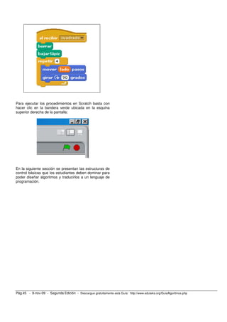 Para ejecutar los procedimientos en Scratch basta con
hacer clic en la bandera verde ubicada en la esquina
superior derecha de la pantalla:




En la siguiente sección se presentan las estructuras de
control básicas que los estudiantes deben dominar para
poder diseñar algoritmos y traducirlos a un lenguaje de
programación.




Pág.45 - 9-nov-09 - Segunda Edición - Descargue gratuitamente esta Guía: http://www.eduteka.org/GuiaAlgoritmos.php
 