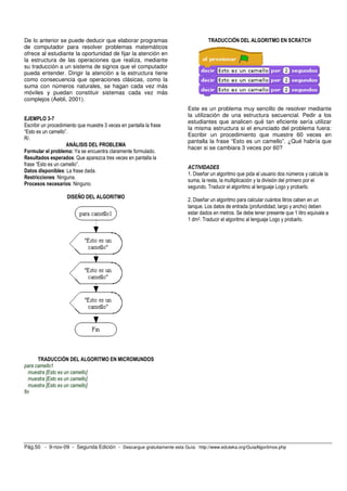 De lo anterior se puede deducir que elaborar programas                          TRADUCCIÓN DEL ALGORITMO EN SCRATCH
de computador para resolver problemas matemáticos
ofrece al estudiante la oportunidad de fijar la atención en
la estructura de las operaciones que realiza, mediante
su traducción a un sistema de signos que el computador
pueda entender. Dirigir la atención a la estructura tiene
como consecuencia que operaciones clásicas, como la
suma con números naturales, se hagan cada vez más
móviles y puedan constituir sistemas cada vez más
complejos (Aebli, 2001).
                                                                       Este es un problema muy sencillo de resolver mediante
                                                                       la utilización de una estructura secuencial. Pedir a los
EJEMPLO 3-7
                                                                       estudiantes que analicen qué tan eficiente sería utilizar
Escribir un procedimiento que muestre 3 veces en pantalla la frase
                                                                       la misma estructura si el enunciado del problema fuera:
“Esto es un camello”.
                                                                       Escribir un procedimiento que muestre 60 veces en
R/.
                                                                       pantalla la frase “Esto es un camello”. ¿Qué habría que
                    ANÁLISIS DEL PROBLEMA
                                                                       hacer si se cambiara 3 veces por 60?
Formular el problema: Ya se encuentra claramente formulado.
Resultados esperados: Que aparezca tres veces en pantalla la
frase “Esto es un camello”.
                                                                       ACTIVIDADES
Datos disponibles: La frase dada.
                                                                       1. Diseñar un algoritmo que pida al usuario dos números y calcule la
Restricciones: Ninguna.
                                                                       suma, la resta, la multiplicación y la división del primero por el
Procesos necesarios: Ninguno.
                                                                       segundo. Traducir el algoritmo al lenguaje Logo y probarlo.
                    DISEÑO DEL ALGORITMO
                                                                       2. Diseñar un algoritmo para calcular cuántos litros caben en un
                                                                       tanque. Los datos de entrada (profundidad, largo y ancho) deben
                                                                       estar dados en metros. Se debe tener presente que 1 litro equivale a
                                                                       1 dm3. Traducir el algoritmo al lenguaje Logo y probarlo.




      TRADUCCIÓN DEL ALGORITMO EN MICROMUNDOS
para camello1
   muestra [Esto es un camello]
   muestra [Esto es un camello]
   muestra [Esto es un camello]
fin




Pág.50 - 9-nov-09 - Segunda Edición - Descargue gratuitamente esta Guía: http://www.eduteka.org/GuiaAlgoritmos.php
 