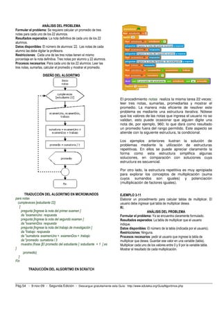 ANÁLISIS DEL PROBLEMA
Formular el problema: Se requiere calcular un promedio de tres
notas para cada uno de los 22 alumnos.
Resultados esperados: La nota definitiva de cada uno de los 22
alumnos.
Datos disponibles: El número de alumnos: 22. Las notas de cada
alumno las debe digitar la profesora.
Restricciones: Cada una de las tres notas tienen el mismo
porcentaje en la nota definitiva. Tres notas por alumno y 22 alumnos.
Procesos necesarios: Para cada uno de los 22 alumnos: Leer las
tres notas, sumarlas, calcular el promedio y mostrar el promedio.

                     DISEÑO DEL ALGORITMO




                                                                          El procedimiento notas realiza la misma tarea 22 veces:
                                                                          leer tres notas, sumarlas, promediarlas y mostrar el
                                                                          promedio. La manera más eficiente de resolver este
                                                                          problema es mediante una estructura iterativa. Nótese
                                                                          que los valores de las notas que ingresa el usuario no se
                                                                          validan, esto puede ocasionar que alguien digite una
                                                                          nota de, por ejemplo, 960; lo que dará como resultado
                                                                          un promedio fuera del rango permitido. Este aspecto se
                                                                          atiende con la siguiente estructura, la condicional.

                                                                          Los ejemplos anteriores ilustran la solución de
                                                                          problemas mediante la utilización de estructuras
                                                                          repetitivas. En ellos se puede apreciar claramente la
                                                                          forma como esta estructura simplifica algunas
                                                                          soluciones, en comparación con soluciones cuya
                                                                          estructura es secuencial.

                                                                          Por otro lado, la estructura repetitiva es muy apropiada
                                                                          para explorar los conceptos de multiplicación (suma
                                                                          cuyos sumandos son iguales) y potenciación
                                                                          (multiplicación de factores iguales).


         TRADUCCIÓN DEL ALGORITMO EN MICROMUNDOS                          EJEMPLO 3-11
para notas                                                                Elaborar un procedimiento para calcular tablas de multiplicar. El
  cumpleveces [estudiante 22]                                             usuario debe ingresar qué tabla de multiplicar desea.
    [                                                                     R/.
      pregunta [Ingrese la nota del primer examen ]                                            ANÁLISIS DEL PROBLEMA
      da "examenUno respuesta                                             Formular el problema: Ya se encuentra claramente formulado.
      pregunta [Ingrese la nota del segundo examen ]                      Resultados esperados: La tabla de multiplicar que el usuario
      da "examenDos respuesta                                             indique.
      pregunta [Ingrese la nota del trabajo de investigación ]            Datos disponibles: El número de la tabla (indicada por el usuario).
      da "trabajo respuesta                                               Restricciones: Ninguna.
      da "sumatoria :examenUno + :examenDos + :trabajo                    Procesos necesarios: pedir al usuario que ingrese la tabla de
      da "promedio :sumatoria / 3                                         multiplicar que desea. Guardar ese valor en una variable (tabla).
      muestra (frase [El promedio del estudiante ] :estudiante + 1 [ es   Multiplicar cada uno de los valores entre 0 y 9 por la variable tabla.
]                                                                         Mostrar el resultado de cada multiplicación.
       :promedio)
   ]
Fin

          TRADUCCIÓN DEL ALGORITMO EN SCRATCH



Pág.54 - 9-nov-09 - Segunda Edición - Descargue gratuitamente esta Guía: http://www.eduteka.org/GuiaAlgoritmos.php
 