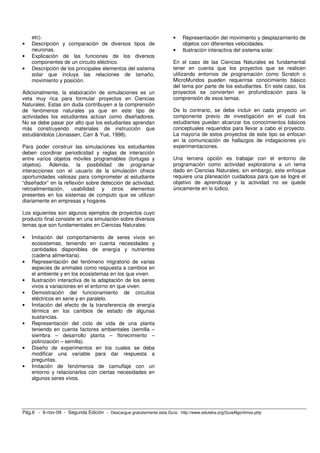 etc).                                                              •   Representación del movimiento y desplazamiento de
•   Descripción y comparación de diversos tipos de                         objetos con diferentes velocidades.
    neuronas.                                                          •   Ilustración interactiva del sistema solar.
•   Explicación de las funciones de los diversos
    componentes de un circuito eléctrico.                              En el caso de las Ciencias Naturales es fundamental
•   Descripción de los principales elementos del sistema               tener en cuenta que los proyectos que se realicen
    solar que incluya las relaciones de tamaño,                        utilizando entornos de programación como Scratch o
    movimiento y posición.                                             MicroMundos pueden requerirse conocimiento básico
                                                                       del tema por parte de los estudiantes. En este caso, los
Adicionalmente, la elaboración de simulaciones es un                   proyectos se convierten en profundización para la
veta muy rica para formular proyectos en Ciencias                      comprensión de esos temas.
Naturales. Estas sin duda contribuyen a la comprensión
de fenómenos naturales ya que en este tipo de                          De lo contrario, se debe incluir en cada proyecto un
actividades los estudiantes actúan como diseñadores.                   componente previo de investigación en el cual los
No se debe pasar por alto que los estudiantes aprendan                 estudiantes puedan alcanzar los conocimientos básicos
más construyendo materiales de instrucción que                         conceptuales requeridos para llevar a cabo el proyecto.
estudiándolos (Jonassen, Carr & Yue, 1998).                            La mayoría de estos proyectos de este tipo se enfocan
                                                                       en la comunicación de hallazgos de indagaciones y/o
Para poder construir las simulaciones los estudiantes                  experimentaciones.
deben coordinar periodicidad y reglas de interacción
entre varios objetos móviles programables (tortugas y                  Una tercera opción es trabajar con el entorno de
objetos). Además, la posibilidad de programar                          programación como actividad exploratoria a un tema
interacciones con el usuario de la simulación ofrece                   dado en Ciencias Naturales; sin embargo, este enfoque
oportunidades valiosas para comprometer al estudiante                  requiere una planeación cuidadosa para que se logre el
“diseñador” en la reflexión sobre detección de actividad,              objetivo de aprendizaje y la actividad no se quede
retroalimentación, usabilidad y otros elementos                        únicamente en lo lúdico.
presentes en los sistemas de computo que se utilizan
diariamente en empresas y hogares.

Los siguientes son algunos ejemplos de proyectos cuyo
producto final consiste en una simulación sobre diversos
temas que son fundamentales en Ciencias Naturales:

•   Imitación del comportamiento de seres vivos en
    ecosistemas, teniendo en cuenta necesidades y
    cantidades disponibles de energía y nutrientes
    (cadena alimentaria).
•   Representación del fenómeno migratorio de varias
    especies de animales como respuesta a cambios en
    el ambiente y en los ecosistemas en los que viven.
•   Ilustración interactiva de la adaptación de los seres
    vivos a variaciones en el entorno en que viven.
•   Demostración del funcionamiento de circuitos
    eléctricos en serie y en paralelo.
•   Imitación del efecto de la transferencia de energía
    térmica en los cambios de estado de algunas
    sustancias.
•   Representación del ciclo de vida de una planta
    teniendo en cuenta factores ambientales (semilla –
    siembra – desarrollo planta – florecimiento –
    polinización – semilla).
•   Diseño de experimentos en los cuales se deba
    modificar una variable para dar respuesta a
    preguntas.
•   Imitación de fenómenos de camuflaje con un
    entorno y relacionarlos con ciertas necesidades en
    algunos seres vivos.




Pág.6 - 9-nov-09 - Segunda Edición - Descargue gratuitamente esta Guía: http://www.eduteka.org/GuiaAlgoritmos.php
 