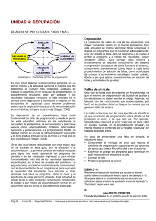UNIDAD 4: DEPURACIÓN

CUANDO SE PRESENTAN PROBLEMAS

                                                                       Depuración
                                                                       La corrección de fallas es una de las situaciones que
                                                                       mayor frecuencia tienen en el mundo profesional. Con
                                                                       esta actividad se intenta identificar fallas sintácticas o
                                                                       lógicas en programas que no funcionan adecuadamente;
                                                                       una vez aislada la falla, esta se soluciona y se vuelve a
                                                                       probar el programa y a validar los resultados. Según
                                                                       Jonassen (2003), para corregir fallas efectiva y
                                                                       eficientemente se requiere conocimiento del sistema
                                                                       (comprensión conceptual de cómo funciona el sistema),
                                                                       conocimiento procedimental (cómo llevar a cabo tanto
                                                                       procedimientos de solución de fallas, como actividades
                                                                       de prueba) y conocimiento estratégico (saber cuándo,
       Ilustración 4-1: Cuarta fase del ciclo de programación.         dónde y por qué aplicar procedimientos de solución de
                                                                       fallas y actividades de prueba).
Es muy difícil elaborar procedimientos perfectos en un
primer intento y la dificultad aumenta a medida que los
problemas se vuelven más complejos. Después de                         Fallas de sintaxis
traducir el algoritmo en un lenguaje de programación, el               Este tipo de fallas solo se presenta en MicroMundos ya
procedimiento resultante debe ser probado y los                        que el entorno de programación de Scratch es gráfico y
resultados validados (revisión). A este proceso se le                  los estudiantes no deben escribir el código. Además, los
conoce como depuración y contribuye a mejorar en los                   bloques con las instrucciones son autoencajables, por
estudiantes la capacidad para resolver problemas                       tanto no es posible ubicar un bloque de manera que se
puesto que la depuración basada en la retroalimentación                generen fallas de sintaxis.
es una habilidad útil para toda la vida (Stager, 2003).
                                                                       Las fallas sintácticas son las más sencillas de identificar
La depuración de un procedimiento hace parte                           ya que el entorno de programación indica dónde se ha
fundamental del ciclo de programación y desde el punto                 producido el error y de que tipo es. Por ejemplo,
de vista educativo estimula en los estudiantes la                      MicroMundos reportará el error “valorDos no tiene valor
curiosidad, la perspectiva, la comunicación y promueve                 en prueba” cuando, en el procedimiento “prueba”, se
valores como responsabilidad, fortaleza, laboriosidad,                 intenta mostrar el contenido de la variable “valorDos” sin
paciencia y perseverancia. La programación facilita un                 haberla asignado antes.
diálogo interior en el cual la retroalimentación constante
y el éxito gradual empujan a los alumnos a ir más allá de              En caso de presentarse una falla de sintaxis, el
sus expectativas (Stager, 2003).                                       estudiante debe:
                                                                       • Comprender el mensaje de error que reporta el
Otras dos actividades relacionadas con esta etapa, que                    ambiente de programación (apoyarse en las opciones
no se tratarán en esta guía, son la afinación y la                        de ayuda que ofrece MicroMundos o en el docente).
documentación. La primera consiste en realizar retoques                • Examinar el código del programa para identificar en
para lograr una mejor apariencia del programa (en                         cuál instrucción se encuentra la falla
pantalla o en los resultados impresos) o para ofrecer
                                                                       • Corregir la falla
funcionalidades más allá de los resultados esperados,
                                                                       • Probar el programa de nuevo
especificados en la fase de análisis del problema. La
segunda tiene un carácter eminentemente comunicativo,
con la documentación de un programa se pone a prueba
                                                                       EJEMPLO 4-1
la capacidad del estudiante para informar a otras
                                                                       Retomemos el ejemplo del estudiante que aprueba un examen
personas qué hace su programa, cómo lo hace y el
                                                                       cuando obtiene una calificación mayor o igual a seis (ejemplo 3-14).
significado de cada elemento utilizado. Esta actividad se
                                                                       Se requiere elaborar un procedimiento que pida al usuario una
puede llevar a cabo mediante comentarios introducidos
                                                                       calificación, aplique el criterio de aprobación e imprima “Aprobado” o
al código o por medio de documentación formal en un
                                                                       “Reprobado”, según sea el caso.
documento que se anexa al procedimiento elaborado.
                                                                       R/.
                                                                                         ANÁLISIS DEL PROBLEMA
                                                                       Formular el problema: Es un problema sencillo de selección doble.

Pág.69 - 9-nov-09 - Segunda Edición - Descargue gratuitamente esta Guía: http://www.eduteka.org/GuiaAlgoritmos.php
 