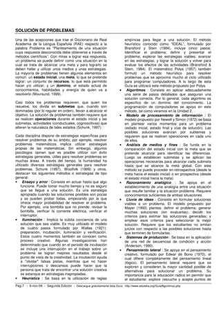SOLUCIÓN DE PROBLEMAS

Una de las acepciones que trae el Diccionario de Real                      empíricas para llegar a una solución. El método
Academia de la Lengua Española (RAE) respecto a la                         heurístico conocido como “IDEAL”, formulado por
palabra Problema es “Planteamiento de una situación                        Bransford y Stein (1984), incluye cinco pasos:
cuya respuesta desconocida debe obtenerse a través de                      Identificar el problema; definir y presentar el
métodos científicos”. Con miras a lograr esa respuesta,                    problema; explorar las estrategias viables; avanzar
un problema se puede definir como una situación en la                      en las estrategias; y lograr la solución y volver para
cual se trata de alcanzar una meta y para lograrlo se                      evaluar los efectos de las actividades (Bransford &
deben hallar y utilizar unos medios y unas estrategias.                    Stein, 1984). El matemático Polya (1957) también
La mayoría de problemas tienen algunos elementos en                        formuló un método heurístico para resolver
común: un estado inicial; una meta, lo que se pretende                     problemas que se aproxima mucho al ciclo utilizado
lograr; un conjunto de recursos, lo que está permitido                     para programar computadores. A lo largo de esta
hacer y/o utilizar; y un dominio, el estado actual de                      Guía se utilizará este método propuesto por Polya.
conocimientos, habilidades y energía de quien va a                     •    Algoritmos : Consiste en aplicar adecuadamente
resolverlo (Moursund, 1999).                                               una serie de pasos detallados que aseguran una
                                                                           solución correcta. Por lo general, cada algoritmo es
Casi todos los problemas requieren, que quien los                          específico de un dominio del conocimiento. La
resuelve, los divida en submetas que, cuando son                           programación de computadores se apoya en este
dominadas (por lo regular en orden), llevan a alcanzar el                  método, tal como veremos en la Unidad 2.
objetivo. La solución de problemas también requiere que                •    Modelo de procesamiento de información : El
se realicen operaciones durante el estado inicial y las                    modelo propuesto por Newell y Simon (1972) se basa
submetas, actividades (conductuales, cognoscitivas) que                    en plantear varios momentos para un problema
alteran la naturaleza de tales estados (Schunk, 1997).                     (estado inicial, estado final y vías de solución). Las
                                                                           posibles soluciones avanzan por subtemas y
Cada disciplina dispone de estrategias específicas para                    requieren que se realicen operaciones en cada uno
resolver problemas de su ámbito; por ejemplo, resolver                     de ellos.
problemas matemáticos implica utilizar estrategias                     •    Análisis de medios y fines : Se funda en la
propias de las matemáticas. Sin embargo, algunos                           comparación del estado inicial con la meta que se
psicólogos opinan que es posible utilizar con éxito                        pretende alcanzar para identificar las diferencias.
estrategias generales, útiles para resolver problemas en                   Luego se establecen submetas y se aplican las
muchas áreas. A través del tiempo, la humanidad ha                         operaciones necesarias para alcanzar cada submeta
utilizado diversas estrategias generales para resolver                     hasta que se alcance la meta global. Con este
problemas. Schunk (1997), Woolfolk (1999) y otros,                         método se puede proceder en retrospectiva (desde la
destacan los siguientes métodos o estrategias de tipo                      meta hacia el estado inicial) o en prospectiva (desde
general:                                                                   el estado inicial hacia la meta).
• Ensayo y error : Consiste en actuar hasta que algo                   •    Razonamiento analógico : Se apoya en el
     funcione. Puede tomar mucho tiempo y no es seguro                     establecimiento de una analogía entre una situación
     que se llegue a una solución. Es una estrategia                       que resulte familiar y la situación problema. Requiere
     apropiada cuando las soluciones posibles son pocas                    conocimientos suficientes de ambas situaciones.
     y se pueden probar todas, empezando por la que                    •    Lluvia de ideas : Consiste en formular soluciones
     ofrece mayor probabilidad de resolver el problema.                    viables a un problema. El modelo propuesto por
     Por ejemplo, una bombilla que no prende: revisar la                   Mayer (1992) plantea: definir el problema; generar
     bombilla, verificar la corriente eléctrica, verificar el              muchas soluciones (sin evaluarlas); decidir los
     interruptor.                                                          criterios para estimar las soluciones generadas; y
• Iluminación : Implica la súbita conciencia de una                        emplear esos criterios para seleccionar la mejor
     solución que sea viable. Es muy utilizado el modelo                   solución. Requiere que los estudiantes no emitan
     de cuatro pasos formulado por Wallas (1921):                          juicios con respecto a las posibles soluciones hasta
     preparación, incubación, iluminación y verificación.                  que terminen de formularlas.
     Estos cuatro momentos también se conocen como                     •    Sistemas de producción : Se basa en la aplicación
     proceso creativo. Algunas investigaciones han                         de una red de secuencias de condición y acción
     determinado que cuando en el periodo de incubación                    (Anderson, 1990).
     se incluye una interrupción en el trabajo sobre un                •    Pensamiento lateral : Se apoya en el pensamiento
     problema se logran mejores resultados desde el                        creativo, formulado por Edwar de Bono (1970), el
     punto de vista de la creatividad. La incubación ayuda                 cual difiere completamente del pensamiento lineal
     a "olvidar" falsas pistas, mientras que no hacer                      (lógico). El pensamiento lateral requiere que se
     interrupciones o descansos puede hacer que la                         exploren y consideren la mayor cantidad posible de
     persona que trata de encontrar una solución creativa                  alternativas para solucionar un problema. Su
     se estanque en estrategias inapropiadas.                              importancia para la educación radica en permitir que
• Heurística : Se basa en la utilización de reglas                         el estudiante: explore (escuche y acepte puntos de
Pág.7 - 9-nov-09 - Segunda Edición - Descargue gratuitamente esta Guía: http://www.eduteka.org/GuiaAlgoritmos.php
 