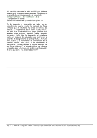 no), mediante los cuales se unen proposiciones sencillas
para construir proposiciones compuestas. Estos deben ir
en seguida del paréntesis que abre la proposición:
siotro (o :calificación > 6.0 :calificación = 6.0)
La proposición se lee así:
“calificación mayor que 6.0 o calificación igual a 6.0”.

En la detección y eliminación de fallas en un
procedimiento, cuenta mucho la cantidad de fallas
similares que el estudiante ha tenido oportunidad de
resolver. La “experiencia” es un factor crucial; incluso,
las fallas que se recuerdan con mayor precisión son
aquellas cuya solución presentó mayor dificultad
(Jonassen, 2003). Con la depuración, el estudiante
realiza un conjunto de actividades que contribuyen a
aprender de ese problema, a reinterpretarlo, a formular
otros nuevos y a incrementar la comprensión de la
solución hallada. Esta incita a los estudiantes a
preguntarse: “¿puedo obtener el mismo resultado de
una forma diferente?” y “¿puedo utilizar los métodos
empleados para solucionar este problema en la solución
de otros que se me han presentado antes?”




Pág.71 - 9-nov-09 - Segunda Edición - Descargue gratuitamente esta Guía: http://www.eduteka.org/GuiaAlgoritmos.php
 