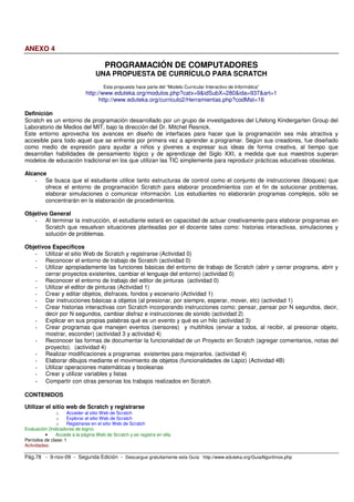 ANEXO 4

                                      PROGRAMACIÓN DE COMPUTADORES
                                  UNA PROPUESTA DE CURRÍCULO PARA SCRATCH
                                      Esta propuesta hace parte del “Modelo Curricular Interactivo de Informática”
                             http://www.eduteka.org/modulos.php?catx=9&idSubX=280&ida=937&art=1
                                   http://www.eduteka.org/curriculo2/Herramientas.php?codMat=16

Definición
Scratch es un entorno de programación desarrollado por un grupo de investigadores del Lifelong Kindergarten Group del
Laboratorio de Medios del MIT, bajo la dirección del Dr. Mitchel Resnick.
Este entorno aprovecha los avances en diseño de interfaces para hacer que la programación sea más atractiva y
accesible para todo aquel que se enfrente por primera vez a aprender a programar. Según sus creadores, fue diseñado
como medio de expresión para ayudar a niños y jóvenes a expresar sus ideas de forma creativa, al tiempo que
desarrollan habilidades de pensamiento lógico y de aprendizaje del Siglo XXI, a medida que sus maestros superan
modelos de educación tradicional en los que utilizan las TIC simplemente para reproducir prácticas educativas obsoletas.

Alcance
    - Se busca que el estudiante utilice tanto estructuras de control como el conjunto de instrucciones (bloques) que
       ofrece el entorno de programación Scratch para elaborar procedimientos con el fin de solucionar problemas,
       elaborar simulaciones o comunicar información. Los estudiantes no elaborarán programas complejos, sólo se
       concentrarán en la elaboración de procedimientos.

Objetivo General
   - Al terminar la instrucción, el estudiante estará en capacidad de actuar creativamente para elaborar programas en
       Scratch que resuelvan situaciones planteadas por el docente tales como: historias interactivas, simulaciones y
       solución de problemas.

Objetivos Específicos
   - Utilizar el sitio Web de Scratch y registrarse (Actividad 0)
   - Reconocer el entorno de trabajo de Scratch (actividad 0)
   - Utilizar apropiadamente las funciones básicas del entorno de trabajo de Scratch (abrir y cerrar programa, abrir y
       cerrar proyectos existentes, cambiar el lenguaje del entorno) (actividad 0)
   - Reconocer el entorno de trabajo del editor de pinturas (actividad 0)
   - Utilizar el editor de pinturas (Actividad 1)
   - Crear y editar objetos, disfraces, fondos y escenario (Actividad 1)
   - Dar instrucciones básicas a objetos (al presionar, por siempre, esperar, mover, etc) (actividad 1)
   - Crear historias interactivas con Scratch incorporando instrucciones como: pensar, pensar por N segundos, decir,
       decir por N segundos, cambiar disfraz e instrucciones de sonido (actividad 2)
   - Explicar en sus propias palabras qué es un evento y qué es un hilo (actividad 3)
   - Crear programas que manejen eventos (sensores) y multihilos (enviar a todos, al recibir, al presionar objeto,
       mostrar, esconder) (actividad 3 y actividad 4)
   - Reconocer las formas de documentar la funcionalidad de un Proyecto en Scratch (agregar comentarios, notas del
       proyecto). (actividad 4)
   - Realizar modificaciones a programas existentes para mejorarlos. (actividad 4)
   - Elaborar dibujos mediante el movimiento de objetos (funcionalidades de Lápiz) (Actividad 4B)
   - Utilizar operaciones matemáticas y booleanas
   - Crear y utilizar variables y listas
   - Compartir con otras personas los trabajos realizados en Scratch.

CONTENIDOS

Utilizar el sitio web de Scratch y registrarse
               o    Acceder al sitio Web de Scratch
               o    Explorar el sitio Web de Scratch
               o    Registrarse en el sitio Web de Scratch
Evaluación (Indicadores de logro)
          •    Accede a la página Web de Scratch y se registra en ella.
Períodos de clase: 1
Actividades:

Pág.78 - 9-nov-09 - Segunda Edición - Descargue gratuitamente esta Guía: http://www.eduteka.org/GuiaAlgoritmos.php
 