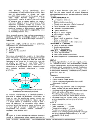 vista diferentes, busque alternativas); avive                       ejemplo, en “Recreo Matemático 5” (Díaz, 1993) y en “Dominios 5”
   (promueva el uso de la fantasía y del humor); libere                (Melo, 2001) se pueden identificar las siguientes sugerencias
   (use la discontinuidad y escape de ideas                            propuestas a los estudiantes para llegar a la solución de un problema
   preestablecidas); y contrarreste la rigidez (vea las                matemático:
   cosas desde diferentes ángulos                y evite               1. COMPRENDER EL PROBLEMA.
   dogmatismos). Este es un método adecuado cuando                         • Leer el problema varias veces
   el problema que se desea resolver no requiere
                                                                           • Establecer los datos del problema
   información adicional, sino un reordenamiento de la
   información disponible; cuando hay ausencia del                         • Aclarar lo que se va a resolver (¿Cuál es la pregunta?)
   problema y es necesario apercibirse de que hay un                       • Precisar el resultado que se desea lograr
   problema; o cuando se debe reconocer la posibilidad                     • Determinar la incógnita del problema
   de perfeccionamiento y redefinir esa posibilidad como                   • Organizar la información
   un problema (De Bono, 1970).
                                                                           • Agrupar los datos en categorías
Como se puede apreciar, hay muchas estrategias para                        • Trazar una figura o diagrama.
solucionar problemas; sin embargo, esta Guía se enfoca                 2. HACER EL PLAN.
principalmente en dos de estas estrategias: Heurística y                   • Escoger y decidir las operaciones a efectuar.
Algorítmica.                                                               • Eliminar los datos inútiles.
                                                                           • Descomponer el problema en otros más pequeños.
Según Polya (1957), cuando se resuelven problemas,                     3. EJECUTAR EL PLAN (Resolver).
intervienen cuatro operaciones mentales:                                   • Ejecutar en detalle cada operación.
1. Entender el problema                                                    • Simplificar antes de calcular.
2. Trazar un plan                                                          • Realizar un dibujo o diagrama
3. Ejecutar el plan (resolver)                                         4. ANALIZAR LA SOLUCIÓN (Revisar).
4. Revisar                                                                 • Dar una respuesta completa
                                                                           • Hallar el mismo resultado de otra manera.
Numerosos autores de textos escolares de matemáticas                       • Verificar por apreciación que la respuesta es adecuada.
hacen referencia a estas cuatro etapas planteadas por
Polya. Sin embargo, es importante notar que estas son                  EJEMPLO
flexibles y no una simple lista de pasos como a menudo                 En un juego, el ganador obtiene una ficha roja; el segundo, una ficha
se plantea en muchos de esos textos (Wilson,                           azul; y el tercero, una amarilla. Al final de varias rondas, el puntaje se
Fernández & Hadaway, 1993). Cuando estas etapas se                     calcula de la siguiente manera: Al cubo de la cantidad de fichas rojas
siguen como un modelo lineal, resulta contraproducente                 se adiciona el doble de fichas azules y se descuenta el cuadrado de
para cualquier actividad encaminada a resolver                         las fichas amarillas. Si Andrés llegó 3 veces en primer lugar, 4 veces
problemas.                                                             de último y 6 veces de intermedio, ¿Qué puntaje obtuvo? (Adaptado
                                                                       de Melo (2001), página 30).
                                                                       R/.
                                                                       COMPRENDE
                                                                       • Leer detenidamente el problema
                                                                       • ¿Cuántos colores de fichas se reparten?
                                                                       • ¿Cuántas fichas rojas, azules y amarillas obtuvo Andrés?
                                                                       • ¿Qué pregunta el problema?
                                                                       PLANEA
                                                                       • Para hallar el puntaje que obtiene Andrés por sus llegadas de
                                                                            primero, calcular el cubo de la cantidad de fichas rojas.
   Ilustración 1-1: Interpretación dinámica y cíclica de las etapas
                                                                       • Para hallar el puntaje por sus llegadas en segundo lugar, calcular
           planteadas por Polya para resolver problemas.
                                                                            el doble de la cantidad de fichas azules.
                                                                       • Para hallar el puntaje que pierde por sus llegadas en último
Es necesario hacer énfasis en la naturaleza dinámica y
                                                                            lugar, calcular el cuadrado de la cantidad de fichas amarillas.
cíclica de la solución de problemas. En el intento de
trazar un plan, los estudiantes pueden concluir que                    • Para hallar el puntaje total, calcular la suma de los puntajes por
                                                                            las fichas rojas y azules, restarle los puntos de las fichas
necesitan entender mejor el problema y deben regresar
                                                                            amarillas.
a la etapa anterior; o cuando han trazado un plan y
                                                                       RESUELVE
tratan de ejecutarlo, no encuentran cómo hacerlo;
entonces, la actividad siguiente puede ser intentar con                • Por tres fichas rojas: 33 = 27 puntos
un nuevo plan o regresar y desarrollar una nueva                       • Por seis fichas azules: 6 x 2 = 12 puntos
comprensión del problema (Wilson, Fernández &                          • Por cuatro fichas amarillas: 42 = 16 puntos
Hadaway, 1993; Guzdial, 2000).                                         • Para obtener el puntaje final de Andrés, sumar los puntos
                                                                            obtenidos con las fichas rojas y azules (27 + 12 = 39 puntos) y de
TIP                                                                         este resultado restar los puntos representados por las fichas
La mayoría de los textos escolares de matemáticas abordan la                amarillas (39 – 16 = 23 puntos).
Solución de Problemas bajo el enfoque planteado por Polya. Por         REVISA
Pág.8 - 9-nov-09 - Segunda Edición - Descargue gratuitamente esta Guía: http://www.eduteka.org/GuiaAlgoritmos.php
 