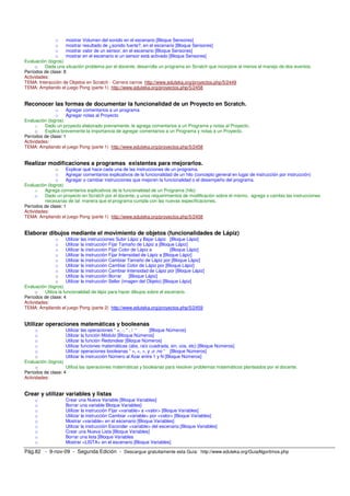 o    mostrar Volumen del sonido en el escenario [Bloque Sensores]
               o    mostrar resultado de ¿sonido fuerte?, en el escenario [Bloque Sensores]
               o    mostrar valor de un sensor, en el escenario [Bloque Sensores]
               o    mostrar en el escenario si un sensor está activado [Bloque Sensores]
Evaluación (logros)
     o    Dada una situación problema por el docente, desarrolla un programa en Scratch que incorpore al menos el manejo de dos eventos.
Períodos de clase: 8
Actividades:
TEMA: Interacción de Objetos en Scratch - Carrera carros http://www.eduteka.org/proyectos.php/5/2449
TEMA: Ampliando el juego Pong (parte 1) http://www.eduteka.org/proyectos.php/5/2458


Reconocer las formas de documentar la funcionalidad de un Proyecto en Scratch.
               o    Agregar comentarios a un programa
               o    Agregar notas al Proyecto
Evaluación (logros)
     o    Dado un proyecto elaborado previamente, le agrega comentarios a un Programa y notas al Proyecto.
     o    Explica brevemente la importancia de agregar comentarios a un Programa y notas a un Proyecto.
Períodos de clase: 1
Actividades:
TEMA: Ampliando el juego Pong (parte 1) http://www.eduteka.org/proyectos.php/5/2458


Realizar modificaciones a programas existentes para mejorarlos.
               o    Explicar qué hace cada una de las instrucciones de un programa.
               o    Agregar comentarios explicativos de la funcionalidad de un hilo (concepto general en lugar de instrucción por instrucción)
               o    Agregar o cambiar instrucciones que mejoren la funcionalidad o el desempeño del programa.
Evaluación (logros)
     o    Agrega comentarios explicativos de la funcionalidad de un Programa (hilo)
     o    Dado un proyecto en Scratch por el docente, y unos requerimientos de modificación sobre el mismo, agrega o cambia las instrucciones
          necesarias de tal manera que el programa cumpla con las nuevas especificaciones.
Períodos de clase: 1
Actividades:
TEMA: Ampliando el juego Pong (parte 1) http://www.eduteka.org/proyectos.php/5/2458


Elaborar dibujos mediante el movimiento de objetos (funcionalidades de Lápiz)
                o      Utilizar las instrucciones Subir Lápiz y Bajar Lápiz [Bloque Lápiz]
                o     Utilizar la instrucción Fijar Tamaño de Lápiz a [Bloque Lápiz]
                o     Utilizar la instrucción Fijar Color de Lápiz a           [Bloque Lápiz]
                o      Utilizar la instrucción Fijar Intensidad de Lápiz a [Bloque Lápiz]
                o      Utilizar la instrucción Cambiar Tamaño de Lápiz por [Bloque Lápiz]
                o      Utilizar la instrucción Cambiar Color de Lápiz por [Bloque Lápiz]
                o     Utilizar la instrucción Cambiar Intensidad de Lápiz por [Bloque Lápiz]
                o      Utilizar la instrucción Borrar     [Bloque Lápiz]
                o      Utilizar la instrucción Sellar (imagen del Objeto) [Bloque Lápiz]
Evaluación (logros)
     o    Utiliza la funcionalidad de lápiz para hacer dibujos sobre el escenario.
Períodos de clase: 4
Actividades:
TEMA: Ampliando el juego Pong (parte 2) http://www.eduteka.org/proyectos.php/5/2459


Utilizar operaciones matemáticas y booleanas
      o             Utilizar las operaciones “ +, -, * , / “   [Bloque Números]
      o             Utilizar la función Módulo [Bloque Números]
      o             Utilizar la función Redondear [Bloque Números]
      o             Utilizar funciones matemáticas (abs, raíz cuadrada, sin, cos, etc) [Bloque Números]
      o             Utilizar operaciones booleanas “ >, <, =, y ,o ,no “ [Bloque Números]
      o             Utilizar la instrucción Número al Azar entre 1 y N [Bloque Números]
Evaluación (logros)
      o             Utiliza las operaciones matemáticas y booleanas para resolver problemas matemáticos planteados por el docente.
Períodos de clase: 4
Actividades:


Crear y utilizar variables y listas
     o               Crear una Nueva Variable [Bloque Variables]
     o               Borrar una variable Bloque Variables]
     o               Utilizar la instrucción Fijar <variable> a <valor> [Bloque Variables]
     o               Utilizar la instrucción Cambiar <variable> por <valor> [Bloque Variables]
     o               Mostrar <variable> en el escenario [Bloque Variables]
     o               Utilizar la instrucción Esconder <variable> del escenario [Bloque Variables]
     o               Crear una Nueva Lista [Bloque Variables]
     o               Borrar una lista [Bloque Variables
     o               Mostrar <LISTA> en el escenario [Bloque Variables]

Pág.82 - 9-nov-09 - Segunda Edición - Descargue gratuitamente esta Guía: http://www.eduteka.org/GuiaAlgoritmos.php
 