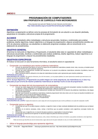 ANEXO 5

                                            PROGRAMACIÓN DE COMPUTADORES
                               UNA PROPUESTA DE CURRÍCULO PARA MICROMUNDOS
                                         Esta propuesta hace parte del “Modelo Curricular Interactivo de Informática”
                                       http://www.eduteka.org/curriculo2/Herramientas.php?codMat=15

DEFINICIÓN
Algoritmos y programación se definen como los procesos de formulación de una solución a una situación planteada,
apoyándose en conceptos y estructuras propias de la programación.

ALCANCE
Se busca que el estudiante utilice metodologías y estructuras secuenciales, iterativas y condicionales para analizar
problemas, diseñar algoritmos, traducir algoritmos a un lenguaje de programación y depurar procedimientos sencillos con
el fin de solucionar problemas. Los estudiantes no elaborarán programas complejos, sólo se concentrarán en la
elaboración de procedimientos.

OBJETIVO GENERAL
Al terminar la instrucción en Algoritmos y Programación, el estudiante debe estar en capacidad de utilizar metodologías y
estructuras secuenciales, iterativas y condicionales para analizar problemas, diseñar algoritmos, traducir algoritmos a un
lenguaje de programación y depurar los procedimientos resultantes.

OBJETIVOS ESPECÍFICOS
Al finalizar la instrucción en esta herramienta informática, el estudiante estará en capacidad de:

≈    Comprender una metodología para resolver problemas matemáticos.
                Conocer los elementos que tienen en común la mayoría de los problemas matemáticos (estado inicial, meta, recursos y el estado actual
                de conocimientos de quien pretende resolverlos)
                Conocer las cuatro operaciones mentales que intervienen en la solución de problemas matemáticos (entender el problema, trazar un
                plan, ejecutarlo y revisar)
                Hacer conciencia sobre la utilización en la clase de matemáticas de estas cuatro operaciones para resolver problemas
PERÍODOS DE CLASE: 2
INDICADORES DE LOGRO: Sin ayuda de referencias, describe brevemente, y en sus propias palabras, las cuatro operaciones mentales que intervienen en la
solución de problemas matemáticos. [A, F]
NOTA: Aunque Algoritmos y Programación se puede integrar con varias asignaturas, las matemáticas es un área muy
adecuada ya que la forma de resolver problemas matemáticos se asemeja mucho al ciclo de programación.

≈    Comprender las etapas del ciclo de programación de computadores.
                Conocer las cuatro etapas del ciclo de programación para resolver problemas con ayuda del computador (analizar el problema, diseñar
                un algoritmo, traducir el algoritmo a un lenguaje de programación y depurar el programa)
                Comprender la similitud que hay entre las operaciones mentales que intervienen en la solución de problemas matemáticos y las etapas
                del ciclo de programación
                Entender que la solución de problemas matemáticos mediante programación tiene dos ciclos (uno en el que se resuelve el problema con
                lápiz y papel y otro en el que se automatiza la solución)
                Diferenciar entre Sistema Operativo y Software de Aplicación.
                Diferencias entre Software de Aplicación y Procedimientos.
PERÍODOS DE CLASE: 1
INDICADORES DE LOGRO: Explica brevemente las cuatro etapas del ciclo de programación para resolver problemas con ayuda del computador. [A, F]

≈    Comprender qué es un algoritmo.
                Comprender por qué no se debe empezar a diseñar un algoritmo hasta no haber analizado detalladamente los problemas que se desean
                resolver
                Identificar en el entorno: procesos, ciclos, rutinas o biorritmos que se puedan considerar como algoritmos (concepto intuitivo de
                algoritmo)
                Comprender que un algoritmo es un conjunto de pasos sucesivos y organizados en secuencia lógica
                Comprender la importancia de organizar en secuencia lógica los pasos de diversos procesos
PERÍODOS DE CLASE: 2
INDICADORES DE LOGRO: Describe al menos dos procesos, ciclos, rutinas o biorritmos que se den en el entorno y que puedan considerarse como algoritmos.
[A, F]
            Dada una lectura que describa una serie de instrucciones, sigue cada uno de los pasos indicados en esta, en el orden establecido. [F]


≈    Utilizar el lenguaje pseudocódigo para representar algoritmos.
Pág.84 - 9-nov-09 - Segunda Edición - Descargue gratuitamente esta Guía: http://www.eduteka.org/GuiaAlgoritmos.php
 