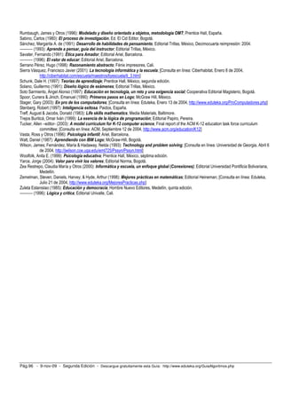 Rumbaugh, James y Otros (1996): Modelado y diseño orientado a objetos, metodología OMT; Prentice Hall, España.
Sabino, Carlos (1980): El proceso de investigación, Ed. El Cid Editor, Bogotá.
Sánchez, Margarita A. de (1991): Desarrollo de habilidades de pensamiento, Editorial Trillas, México, Decimocuarta reimpresión: 2004.
---------- (1993): Aprende a pensar, guía del instructor; Editorial Trillas, México.
Savater, Fernando (1991): Ética para Amador, Editorial Ariel, Barcelona.
---------- (1996): El valor de educar; Editorial Ariel, Barcelona.
Serrano Pérez, Hugo (1998): Razonamiento abstracto; Fénix impresores, Cali.
Sierra Vásquez, Francisco Javier (2001): La tecnología informática y la escuela; [Consulta en línea: Ciberhabitat, Enero 8 de 2004,
              http://ciberhabitat.com/escuela/maestros/tiyescuela/ti_3.htm]
Schunk, Dale H. (1997): Teorías de aprendizaje; Prentice Hall, México, segunda edición.
Solano, Guillermo (1991): Diseño lógico de exámenes; Editorial Trillas, México.
Soto Sarmiento, Ángel Alonso (1997): Educación en tecnología, un reto y una exigencia social; Cooperativa Editorial Magisterio, Bogotá.
Spoor, Cunera & Jinich, Emanuel (1990): Primeros pasos en Logo; McGraw Hill, México.
Stager, Gary (2003): En pro de los computadores; [Consulta en línea: Eduteka, Enero 13 de 2004, http://www.eduteka.org/ProComputadores.php]
Stenberg, Robert (1997): Inteligencia exitosa. Paidos, España.
Treff, August & Jacobs, Donald (1983): Life skills mathematics; Media Materials, Baltimore.
Trejos Buriticá, Omar Iván (1999): La esencia de la lógica de programación; Editorial Papiro, Pereira.
Tucker, Allen –editor- (2003): A model currículum for K-12 computer science, Final report of the ACM K-12 education task force curriculum
              committee; [Consulta en línea: ACM, Septiembre 12 de 2004, http://www.acm.org/education/K12]
Vasta, Ross y Otros (1996): Psicología infantil; Ariel, Barcelona.
Watt, Daniel (1987): Aprendiendo con IBM Logo; McGraw-Hill, Bogotá.
Wilson, James; Fernández, María & Hadaway, Nelda (1993): Technology and problem solving; [Consulta en línea: Universidad de Georgia, Abril 6
              de 2004, http://jwilson.coe.uga.edu/emt725/Pssyn/Pssyn.html]
Woolfolk, Anita E. (1999): Psicología educativa; Prentice Hall, México, séptima edición.
Yarce, Jorge (2004): Valor para vivir los valores; Editorial Norma, Bogotá.
Zea Restrepo, Claudia María y Otros (2000): Informática y escuela, un enfoque global (Conexiones); Editorial Universidad Pontificia Bolivariana,
              Medellín.
Zemelman, Steven; Daniels, Harvey; & Hyde, Arthur (1998): Mejores prácticas en matemáticas; Editorial Heineman; [Consulta en línea: Eduteka,
              Julio 21 de 2004, http://www.eduteka.org/MejoresPracticas.php]
Zuleta Estanislao (1985): Educación y democracia; Hombre Nuevo Editores, Medellín, quinta edición.
---------- (1996): Lógica y crítica; Editorial Univalle, Cali.




Pág.96 - 9-nov-09 - Segunda Edición - Descargue gratuitamente esta Guía: http://www.eduteka.org/GuiaAlgoritmos.php
 