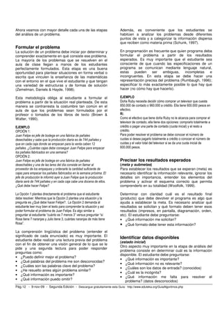 Pág.12 - 9-nov-09 - Segunda Edición - Descargue gratuitamente esta Guía: http://www.eduteka.org/GuiaAlgoritmos.php
Ahora veamos con mayor detalle cada una de las etapas
del análisis de un problema.
Formular el problema
La solución de un problema debe iniciar por determinar y
comprender exactamente en qué consiste ese problema.
La mayoría de los problemas que se resuelven en el
aula de clase llegan a manos de los estudiantes
perfectamente formulados. Esta etapa es una buena
oportunidad para plantear situaciones en forma verbal o
escrita que vinculen la enseñanza de las matemáticas
con el entorno en el que vive el estudiante y que tengan
una variedad de estructuras y de formas de solución
(Zemelman, Daniels & Hayde, 1998).
Esta metodología obliga al estudiante a formular el
problema a partir de la situación real planteada. De esta
manera se contrarresta la costumbre tan común en el
aula de que los problemas sean formulados por el
profesor o tomados de los libros de texto (Brown &
Walter, 1990).
EJEMPLO
OPCIÓN 1:
Juan Felipe es jefe de bodega en una fabrica de pañales
desechables y sabe que la producción diaria es de 744 pañales y
que en cada caja donde se empacan para la venta caben 12
pañales. ¿Cuántas cajas debe conseguir Juan Felipe para empacar
los pañales fabricados en una semana?
OPCIÓN 2:
Juan Felipe es jefe de bodega en una fabrica de pañales
desechables y una de las tares del día consiste en llamar al
proveedor de los empaques y ordenarle la cantidad suficiente de
cajas para empacar los pañales fabricados en la semana próxima. El
jefe de producción le informó ayer a Juan Felipe que la producción
diaria será de 744 pañales y en cada caja cabe una docena de ellos.
¿Qué debe hacer Felipe?
La Opción 1 plantea directamente el problema que el estudiante
debe resolver. Mientras que la Opción 2 plantea una situación y la
pregunta es ¿Qué debe hacer Felipe?. La Opción 2 demanda al
estudiante leer muy bien el texto para comprender la situación y así
poder formular el problema de Juan Felipe. Es algo similar a
preguntar al estudiante “cuánto es 7 menos 3” versus preguntar “sí
Rosa tiene 7 naranjas y Julio tiene 3, cuántas naranjas de más tiene
Rosa”.
La comprensión lingüística del problema (entender el
significado de cada enunciado) es muy importante. El
estudiante debe realizar una lectura previa del problema
con el fin de obtener una visión general de lo que se le
pide y una segunda lectura para poder responder
preguntas como:
• ¿Puedo definir mejor el problema?
• ¿Qué palabras del problema me son desconocidas?
• ¿Cuáles son las palabras clave del problema?
• ¿He resuelto antes algún problema similar?
• ¿Qué información es importante?
• ¿Qué información puedo omitir?
Además, es conveniente que los estudiantes se
habitúen a analizar los problemas desde diferentes
puntos de vista y a categorizar la información dispersa
que reciben como materia prima (Schunk, 1997).
En programación es frecuente que quien programa deba
formular el problema a partir de los resultados
esperados. Es muy importante que el estudiante sea
consciente de que cuando las especificaciones de un
programa se comunican mediante lenguaje natural,
estas pueden ser ambiguas, incompletas e
incongruentes. En esta etapa se debe hacer una
representación precisa del problema (Rumbaugh, 1996);
especificar lo más exactamente posible lo que hay que
hacer (no cómo hay que hacerlo).
EJEMPLO
Doña Ruby necesita decidir cómo comprar un televisor que cuesta
850.000 de contado o 960.000 a crédito. Ella tiene 600.000 pesos en
efectivo.
R/.
Como el efectivo que tiene doña Ruby no le alcanza para comprar el
televisor de contado, ella tiene dos opciones: comprarlo totalmente a
crédito o pagar una parte de contado (cuota inicial) y el resto a
crédito.
Para poder resolver el problema se debe conocer el número de
cuotas si desea pagarlo totalmente a crédito o conocer el número de
cuotas y el valor total del televisor si se da una cuota inicial de
600.000 pesos.
Precisar los resultados esperados
(meta y submetas)
Para establecer los resultados que se esperan (meta) es
necesario identificar la información relevante, ignorar los
detalles sin importancia, entender los elementos del
problema y activar el esquema correcto que permita
comprenderlo en su totalidad (Woolfolk, 1999).
Determinar con claridad cuál es el resultado final
(producto) que debe devolver el programa es algo que
ayuda a establecer la meta. Es necesario analizar qué
resultados se solicitan y qué formato deben tener esos
resultados (impresos, en pantalla, diagramación, orden,
etc). El estudiante debe preguntarse:
• ¿Qué información me solicitan?
• ¿Qué formato debe tener esta información?
Identificar datos disponibles
(estado inicial)
Otro aspecto muy importante en la etapa de análisis del
problema consiste en determinar cuál es la información
disponible. El estudiante debe preguntarse:
• ¿Qué información es importante?
• ¿Qué información no es relevante?
• ¿Cuáles son los datos de entrada? (conocidos)
• ¿Cuál es la incógnita?
• ¿Qué información me falta para resolver el
problema? (datos desconocidos)
 