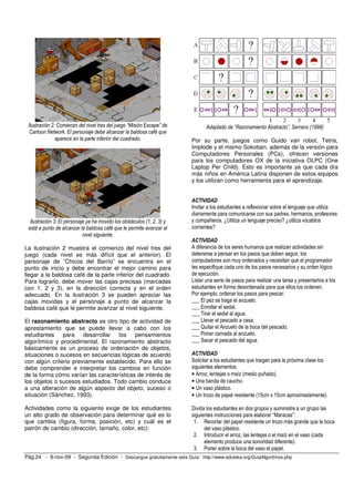 Pág.24 - 9-nov-09 - Segunda Edición - Descargue gratuitamente esta Guía: http://www.eduteka.org/GuiaAlgoritmos.php
12
3
Ilustración 2: Comienzo del nivel tres del juego “Misión Escape” de
Cartoon Network. El personaje debe alcanzar la baldosa café que
aparece en la parte inferior del cuadrado.
1
2
3
Ilustración 3: El personaje ya ha movido los obstáculos (1, 2, 3) y
está a punto de alcanzar la baldosa café que le permite avanzar al
nivel siguiente.
La ilustración 2 muestra el comienzo del nivel tres del
juego (cada nivel es más difícil que el anterior). El
personaje de ”Chicos del Barrio” se encuentra en el
punto de inicio y debe encontrar el mejor camino para
llegar a la baldosa café de la parte inferior del cuadrado.
Para lograrlo, debe mover las cajas precisas (marcadas
con 1, 2 y 3), en la dirección correcta y en el orden
adecuado. En la ilustración 3 se pueden apreciar las
cajas movidas y el personaje a punto de alcanzar la
baldosa café que le permite avanzar al nivel siguiente.
El razonamiento abstracto es otro tipo de actividad de
aprestamiento que se puede llevar a cabo con los
estudiantes para desarrollar los pensamientos
algorítmico y procedimental. El razonamiento abstracto
básicamente es un proceso de ordenación de objetos,
situaciones o sucesos en secuencias lógicas de acuerdo
con algún criterio previamente establecido. Para ello se
debe comprender e interpretar los cambios en función
de la forma cómo varían las características de interés de
los objetos o sucesos estudiados. Todo cambio conduce
a una alteración de algún aspecto del objeto, suceso o
situación (Sánchez, 1993).
Actividades como la siguiente exige de los estudiantes
un alto grado de observación para determinar qué es lo
que cambia (figura, forma, posición, etc) y cuál es el
patrón de cambio (dirección, tamaño, color, etc):
Adaptado de “Razonamiento Abstracto”, Serrano (1998)
Por su parte, juegos como Guido van robot, Tetris,
Implode y el mismo Sokoban, además de la versión para
Computadores Personales (PCs), ofrecen versiones
para los computadores OX de la iniciativa OLPC (One
Laptop Per Child). Esto es importante ya que cada día
más niños en América Latina disponen de estos equipos
y los utilizan como herramienta para el aprendizaje.
ACTIVIDAD
Invitar a los estudiantes a reflexionar sobre el lenguaje que utiliza
diariamente para comunicarse con sus padres, hermanos, profesores
y compañeros. ¿Utiliza un lenguaje preciso? ¿utiliza vocablos
corrientes?
ACTIVIDAD
A diferencia de los seres humanos que realizan actividades sin
detenerse a pensar en los pasos que deben seguir, los
computadores son muy ordenados y necesitan que el programador
les especifique cada uno de los pasos necesarios y su orden lógico
de ejecución.
Listar una serie de pasos para realizar una tarea y presentarlos a los
estudiantes en forma desordenada para que ellos los ordenen.
Por ejemplo, ordenar los pasos para pescar:
___ El pez se traga el anzuelo.
___ Enrollar el sedal.
___ Tirar el sedal al agua.
___ Llevar el pescado a casa.
___ Quitar el Anzuelo de la boca del pescado.
___ Poner carnada al anzuelo.
___ Sacar el pescado del agua.
ACTIVIDAD
Solicitar a los estudiantes que traigan para la próxima clase los
siguientes elementos:
• Arroz, lentejas o maíz (medio puñado).
• Una banda de caucho.
• Un vaso plástico.
• Un trozo de papel resistente (15cm x 15cm aproximadamente).
Divida los estudiantes en dos grupos y suministre a un grupo las
siguientes instrucciones para elaborar “Maracas”:
1. Recortar del papel resistente un trozo más grande que la boca
del vaso plástico.
2. Introducir el arroz, las lentejas o el maíz en el vaso (cada
elemento produce una sonoridad diferente).
3. Poner sobre la boca del vaso el papel.
 