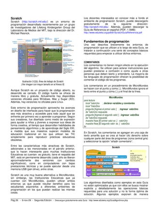 Pág.39 - 9-nov-09 - Segunda Edición - Descargue gratuitamente esta Guía: http://www.eduteka.org/GuiaAlgoritmos.php
Scratch
Scratch (http://scratch.mit.edu/) es un entorno de
programación desarrollado recientemente por un grupo
de investigadores del Lifelong Kindergarten Group del
Laboratorio de Medios del MIT, bajo la dirección del Dr.
Michael Resnick.
Ilustración 3-2(b): Área de trabajo de Scratch
(Ver imagen con mayor tamaño en el Anexo 8)
Aunque Scratch es un proyecto de código abierto, su
desarrollo es cerrado. El código fuente se ofrece de
manera libre y gratuita. Actualmente hay disponibles
versiones oficiales para Windows, Mac y Sugar (XO);
Además, hay versiones no oficiales para Linux.
Este entorno de programación aprovecha los avances
en diseño de interfaces para hacer que la programación
sea más atractiva y accesible para todo aquel que se
enfrente por primera vez a aprender a programar. Según
sus creadores, fue diseñado como medio de expresión
para ayudar a niños y jóvenes a expresar sus ideas de
forma creativa, al tiempo que desarrollan habilidades de
pensamiento algorítmico y de aprendizaje del Siglo XXI,
a medida que sus maestros superan modelos de
educación tradicional en los que utilizan las TIC
simplemente para reproducir prácticas educativas
obsoletas.
Entre las características más atractivas de Scratch,
adicionales a las mencionadas en el párrafo anterior,
que lo hacen interesante para muchas Instituciones
Educativas se cuentan: es gratuito, tiene el respaldo del
MIT, está en permanente desarrollo (cada año se liberan
aproximadamente dos versiones con cambios
significativos), corre en computadores con bajas
prestaciones técnicas y se puede ejecutar desde una
memoria USB (pen drive), entre otras.
Scratch es una muy buena alternativa a MicroMundos;
sin embargo, las Instituciones Educativas que ya
cuentan con MicroMundos, pueden utilizar ambos
entornos ya que puede resultar benéfico para los
estudiantes exponerlos a diferentes ambientes de
programación en los que puedan realizar las mismas
cosas.
Los docentes interesados en conocer más a fondo el
ambiente de programación Scratch, puede descargarlo
gratuitamente de la siguiente dirección:
http://scratch.mit.edu/. Además, pueden descargar la
Guía de Referencia en español (PDF; 1.5MB):
http://www.eduteka.org/pdfdir/ScratchGuiaReferencia.pdf
Fundamentos de programación
Una vez descritos brevemente los entornos de
programación que se utilizan a lo largo de esta Guía, se
tratarán a continuación una serie de conceptos básicos
requeridos para empezar a utilizar dichos entornos.
COMENTARIOS
Los comentarios no tienen ningún efecto en la ejecución
del algoritmo. Se utilizan para aclarar instrucciones que
puedan prestarse a confusión o como ayuda a otras
personas que deben leerlo y entenderlo. La mayoría de
los lenguajes de programación ofrecen la posibilidad de
comentar el código de los programas.
Los comentarios en un procedimiento de MicroMundos
se hacen con el punto y coma (;). MicroMundos ignora el
texto entre el punto y coma (;) y el final de la línea.
MicroMundos
para lectura
local "valorUno ; declarar variables y constantes
local "ValorDos
pregunta [Ingrese el primer valor ] ; ingresar valorUno
da "valorUno respuesta
pregunta [Ingrese el segundo valor ] ; ingresar valorDos
da "valorDos respuesta
muestra frase [El primer valor es ] :valorUno
muestra frase [El segundo valor es ] :valorDos
fin
En Scratch, los comentarios se agregan en una caja de
texto amarilla que se crea al hacer clic derecho sobre
cualquier parte del área de programas (zona central gris)
y seleccionar la opción “añadir comentario”.
Scratch
Los algoritmos diseñados como ejemplos en esta Guía
no están optimizados ya que con ellos se busca mostrar
explicita y detalladamente las operaciones básicas
requeridas para una solución y no la forma óptima de
solución. Algunos ejemplos exponen de manera
 