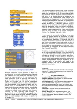 Pág.48 - 9-nov-09 - Segunda Edición - Descargue gratuitamente esta Guía: http://www.eduteka.org/GuiaAlgoritmos.php
http://scratch.mit.edu/projects/jualop/42800
Muchos estudiantes logran construir la figura del
procedimiento simetríaEstrella utilizando gran cantidad
de comandos que se repiten sin estructura alguna
(mediante experimentación). Es muy importante que
ellos reflexionen sobre las ventajas que ofrecen los
procedimientos cuando se los utiliza a manera de
objetos que cumplen con una función determinada
(dibujar un cuadrado, calcular un área, etc). Una tarea
que debe realizarse varias veces es candidata ideal para
tratarla como un procedimiento. Con la utilización de
parámetros se pueden cambiar algunos valores cada
vez que se ejecute esa tarea. De esta manera, si
necesitamos dibujar varios cuadrados de diferentes
tamaños, lo más adecuado será construir un
procedimiento con el valor de Lado como parámetro y
ejecutarlo varias veces asignando a este el valor del
Lado del cuadro a dibujar, cada vez que se ejecute (ver
el ejemplo 3-4).
Este ejemplo ilustra la construcción de figuras simétricas
mediante la utilización de procedimientos invocados
desde otros procedimientos. El concepto de simetría es
muy importante tanto en disciplinas como matemáticas y
arte como en la cultura general del estudiante. La
programación de computadores puede apoyar muy
efectivamente el afianzamiento en el niño del concepto
que este tiene de simetría, alcanzado en forma intuitiva
a través del espejo. “Los espejos son para los niños su
primera experiencia y permiten examinar muchos
aspectos de las simetrías. Se puede uno preguntar
acerca de la inversión mutua entre derecha e izquierda,
acerca de las distancias entre el objeto y su imagen en
el espejo, lo que ocurre cuando se mueve el objeto o se
mueve el espejo, o lo que ocurre cuando estos giran”
Fletchet, T. J. citado por Cajaraville (1989).
Por otra parte, la construcción de figuras como estas
requiere un dominio espacial del estudiantes ya que es
mucho más difícil reproducir una acción correctamente
en el pensamiento que llevarla a cabo en el nivel de la
conducta. Por ejemplo, es más sencillo moverse de un
lugar a otro en un espacio físico o dar vueltas en torno a
objetos que representar mentalmente esos movimientos
con precisión o representarlos en un plano e invertir
mentalmente las posiciones de los objetos haciendo
girar el plano (Piaget,1993).
Por último, en este ejemplo se utilizan más comandos
de los que realmente se requieren. Como el objetivo no
es presentar códigos optimizados sino más bien que el
estudiante se familiarice con los comandos disponibles,
más adelante, cuando se vea la estructura repetitiva, el
docente puede repetir este ejemplo y utilizar el comando
“repetir”. Posteriormente, promover la reflexión de los
estudiantes sobre la optimización del código y las
múltiples maneras que hay en programación para
realizar la misma tarea.
EJEMPLO 3-6
Escribir un procedimiento para calcular el área de cualquier triángulo
rectángulo. En él se debe pedir al usuario que ingrese los valores de
la Altura y la Base del triángulo.
R/.
ANÁLISIS DEL PROBLEMA
Formular el problema: Ya está claramente planteado.
Resultados esperados: Un procedimiento que permita calcular el
área de cualquier triángulo rectángulo.
Datos disponibles: Base y Altura del triángulo (se deben solicitar al
usuario). El estudiante debe preguntarse si sus conocimientos
actuales de matemáticas le permiten resolver este problema; de no
ser así, debe plantear una estrategia para obtener los conocimientos
requeridos.
Restricciones: Los valores de base y altura son variables y se
deben solicitar al usuario.
Procesos necesarios: definir variables; asignar el valor 2 a la
constante div; solicitar al usuario el valor de la altura del triángulo;
solicitar al usuario el valor de la base; aplicar la fórmula de área;
mostrar el resultado.
 