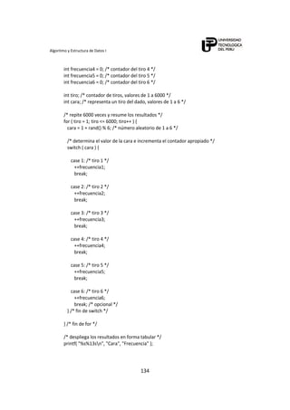 Algoritmo y Estructura de Datos I 
134
   int frecuencia4 = 0; /* contador del tiro 4 */ 
   int frecuencia5 = 0; /* contador del tiro 5 */ 
   int frecuencia6 = 0; /* contador del tiro 6 */ 
 
   int tiro; /* contador de tiros, valores de 1 a 6000 */ 
   int cara; /* representa un tiro del dado, valores de 1 a 6 */ 
 
   /* repite 6000 veces y resume los resultados */ 
   for ( tiro = 1; tiro <= 6000; tiro++ ) { 
      cara = 1 + rand() % 6; /* número aleatorio de 1 a 6 */ 
 
      /* determina el valor de la cara e incrementa el contador apropiado */ 
      switch ( cara ) { 
 
         case 1: /* tiro 1 */ 
            ++frecuencia1; 
            break; 
 
         case 2: /* tiro 2 */ 
            ++frecuencia2; 
            break; 
        
         case 3: /* tiro 3 */ 
            ++frecuencia3; 
            break; 
          
         case 4: /* tiro 4 */ 
            ++frecuencia4; 
            break; 
          
         case 5: /* tiro 5 */ 
            ++frecuencia5; 
            break; 
          
         case 6: /* tiro 6 */ 
            ++frecuencia6; 
            break; /* opcional */ 
      } /* fin de switch */ 
 
   } /* fin de for */ 
    
   /* despliega los resultados en forma tabular */ 
   printf( "%s%13sn", "Cara", "Frecuencia" ); 
 