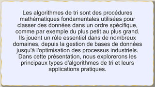 Les algorithmes de tri sont des procédures
mathématiques fondamentales utilisées pour
classer des données dans un ordre spécifique,
comme par exemple du plus petit au plus grand.
Ils jouent un rôle essentiel dans de nombreux
domaines, depuis la gestion de bases de données
jusqu'à l'optimisation des processus industriels.
Dans cette présentation, nous explorerons les
principaux types d'algorithmes de tri et leurs
applications pratiques.
 