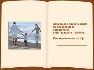 Alguien dijo que una madre  no necesita de la comprensión  y del &quot;te quiero &quot; del hijo. Ese alguien no es un hijo.   _____________________ 