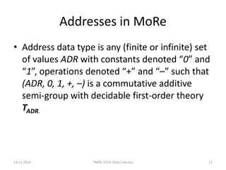 Addresses in MoRe 
•Address data type is any (finite or infinite) set of values ADR with constants denoted “0” and “1”, operations denoted “+” and “–” such that (ADR, 0, 1, +, –) is a commutative additive semi-group with decidable first-order theory TADR. 
14.11.2014 
TMPA-2014: Alias Calculus 
12  