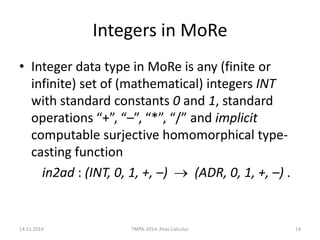 Integers in MoRe 
•Integer data type in MoRe is any (finite or infinite) set of (mathematical) integers INT with standard constants 0 and 1, standard operations “+”, “–”, “*”, “/” and implicit computable surjective homomorphical type- casting function 
in2ad : (INT, 0, 1, +, –)  (ADR, 0, 1, +, –) . 
14.11.2014 
TMPA-2014: Alias Calculus 
14  