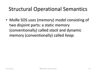 Structural Operational Semantics 
•MoRe SOS uses (memory) model consisting of two disjoint parts: a static memory (conventionally) called stack and dynamic memory (conventionally) called heap. 
14.11.2014 
TMPA-2014: Alias Calculus 
16  