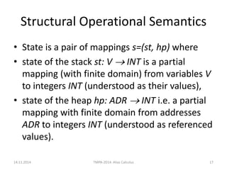 Structural Operational Semantics 
•State is a pair of mappings s=(st, hp) where 
•state of the stack st: V  INT is a partial mapping (with finite domain) from variables V to integers INT (understood as their values), 
•state of the heap hp: ADR  INT i.e. a partial mapping with finite domain from addresses ADR to integers INT (understood as referenced values). 
14.11.2014 
TMPA-2014: Alias Calculus 
17  
