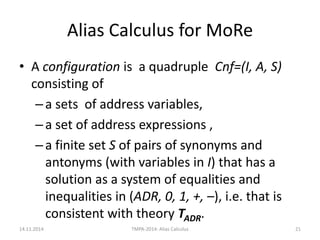 Alias Calculus for MoRe 
•A configuration is a quadruple Cnf=(I, A, S) consisting of 
–a sets of address variables, 
–a set of address expressions , 
–a finite set S of pairs of synonyms and antonyms (with variables in I) that has a solution as a system of equalities and inequalities in (ADR, 0, 1, +, –), i.e. that is consistent with theory TADR. 
14.11.2014 
TMPA-2014: Alias Calculus 
21  