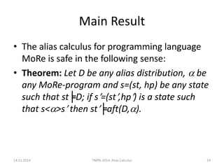 Main Result 
•The alias calculus for programming language MoRe is safe in the following sense: 
•Theorem: Let D be any alias distribution,  be any MoRe-program and s=(st, hp) be any state such that st╞D; if s=(st,hp) is a state such that s<>s then st╞aft(D,). 
14.11.2014 
TMPA-2014: Alias Calculus 
24  