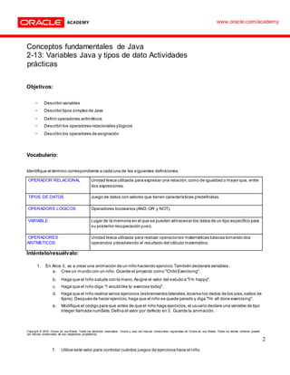 Conceptos fundamentales de Java
2-13: Variables Java y tipos de dato Actividades
prácticas
Objetivos:
• Describir variables
• Describir tipos simples de Java
• Definir operadores aritméticos
• Describir los operadores relacionales ylógicos
• Describir los operadores de asignación
Vocabulario:
Identifique el término correspondiente a cada una de las siguientes definiciones.
OPERADOR RELACIONAL Unidad léxica utilizada para expresar una relación,como de igualdad o mayor que, entre
dos expresiones.
TIPOS DE DATOS Juego de datos con valores que tienen características predefinidas.
OPERADORS LOGICOS Operadores booleanos (AND,OR y NOT).
VARIABLE Lugar de la memoria en el que se pueden almacenar los datos de un tipo específico para
su posterior recuperación yuso.
OPERADORES
ARITMETICOS
Unidad léxica utilizada para realizar operaciones matemáticas básicas tomando dos
operandos ydevolviendo el resultado del cálculo matemático.
Inténtelo/resuélvalo:
1. En Alice 3, va a crear una animación de un niño haciendo ejercicio.También declarará variables.
a. Cree un mundo con un niño. Guarde el proyecto como "Child Exercising".
b. Haga que el niño salude con la mano.Asigne el valor del saludo a "I’m happy".
c. Haga que el niño diga:"I would like to exercise today".
d. Haga que el niño realice varios ejercicios (estiramientos laterales,tocarse los dedos de los pies,saltos de
tijera). Después de hacer ejercicio,haga que el niño se quede parado y diga "I'm all done exercising".
e. Modifique el código para que antes de que el niño haga ejercicios,el usuario declare una variable de tipo
Integer llamada numSets.Defina el valor por defecto en 3. Guarde la animación.
Copyright © 2015, Oracle y/o sus filiales. Todos los derechos reservados. Oracle y Java son marcas comerciales registradas de Oracle y/o sus filiales. Todos los demás nombres pueden
ser marcas comerciales de sus respectivos propietarios.
2
f. Utilice este valor para controlar cuántos juegos de ejercicios hace el niño.
www.oracle.com/academy
 