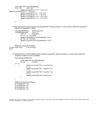 public static void main(String[]args) {
int a = 10; int b = 20;
System.out.println("a == b = " + (a == b) );
System.out.println("a != b = " + (a != b) );
System.out.println("a > b = " + (a > b) );
System.out.println("a < b = " + (a < b) );
System.out.println("b >= a = " + (b >= a) );
System.out.println("b <= a = " + (b <= a) );
}
}
8. Este ejemplo es una demostración del operador NOT. Revise el código y, a continuación,rellene los espacios en
blanco con "verdadero" o "falso".
class BoolNotDemo { public static void
main(String[]args){ int x = 2;
int y = 1; boolean bl;
bl = !(x > y); // bl is false
System.out.println("x is not greater than y:"+bl);
bl = !(y > x); // bl is true
System.out.println("y is not greater than x:"+bl);
}
}
Rellene los espacios en blanco:
x no es mayor que y: y no es mayor
que x:
9. Este ejemplo es una demostración de la sintaxis de asignación.Revise el código y, a continuación,rellene los
espacios en blanco con los resultados.
class AssignmentDemo2{
public static void main(String[]args) {
int x=5; int y=10;
x += y;
System.out.println("The += resultis:"+ x);
x -= y;
System.out.println("The -= resultis:"+ x);
x *= y;
System.out.println("The *= resultis:"+ x);
x /= y;
System.out.println("The /= resultis"+ x);
}
}
Rellene los espacios en blanco:
El resultado de += es:
El resultado de -= es:
El resultado de *= es:
El resultado de /= es:
Copyright © 2015, Oracle y/o sus filiales. Todos los derechos reservados. Oracle y Java son marcas comerciales registradas de Oracle y/o sus filiales. Todos los demás nombres pueden
ser marcas comerciales de sus respectivos propietarios.
 