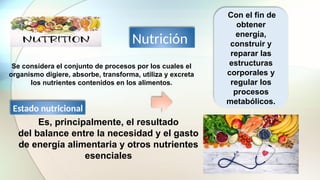 Se considera el conjunto de procesos por los cuales el
organismo digiere, absorbe, transforma, utiliza y excreta
los nutrientes contenidos en los alimentos.
Con el fin de
obtener
energía,
construir y
reparar las
estructuras
corporales y
regular los
procesos
metabólicos.
Nutrición
Estado nutricional
Es, principalmente, el resultado
del balance entre la necesidad y el gasto
de energía alimentaria y otros nutrientes
esenciales
 