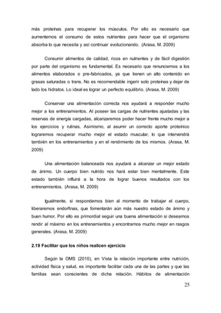 25
más proteínas para recuperar los músculos. Por ello es necesario que
aumentemos el consumo de estos nutrientes para hacer que el organismo
absorba lo que necesita y así continuar evolucionando. (Arasa, M. 2009)
Consumir alimentos de calidad, ricos en nutrientes y de fácil digestión
por parte del organismo es fundamental. Es necesario que renunciemos a los
alimentos elaborados o pre-fabricados, ya que tienen un alto contenido en
grasas saturadas o trans. No es recomendable ingerir solo proteínas y dejar de
lado los hidratos. Lo ideal es lograr un perfecto equilibrio. (Arasa, M. 2009)
Conservar una alimentación correcta nos ayudará a responder mucho
mejor a los entrenamientos. Al poseer las cargas de nutrientes ajustadas y las
reservas de energía cargadas, alcanzaremos poder hacer frente mucho mejor a
los ejercicios y rutinas. Asimismo, al asumir un correcto aporte proteínico
lograremos recuperar mucho mejor el estado muscular, lo que intervendrá
también en los entrenamientos y en el rendimiento de los mismos. (Arasa, M.
2009)
Una alimentación balanceada nos ayudará a alcanzar un mejor estado
de ánimo. Un cuerpo bien nutrido nos hará estar bien mentalmente. Este
estado también influirá a la hora de lograr buenos resultados con los
entrenamientos. (Arasa, M. 2009)
Igualmente, si respondemos bien al momento de trabajar el cuerpo,
liberaremos endorfinas, que fomentarán aún más nuestro estado de ánimo y
buen humor. Por ello es primordial seguir una buena alimentación si deseamos
rendir al máximo en los entrenamientos y encontrarnos mucho mejor en rasgos
generales. (Arasa, M. 2009)
2.19 Facilitar que los niños realicen ejercicio
Según la OMS (2010), en Vista la relación importante entre nutrición,
actividad física y salud, es importante facilitar cada una de las partes y que las
familias sean conscientes de dicha relación. Hábitos de alimentación
 