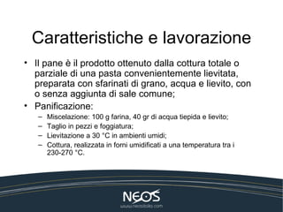 Caratteristiche e lavorazione
• Il pane è il prodotto ottenuto dalla cottura totale o
  parziale di una pasta convenientemente lievitata,
  preparata con sfarinati di grano, acqua e lievito, con
  o senza aggiunta di sale comune;
• Panificazione:
   –   Miscelazione: 100 g farina, 40 gr di acqua tiepida e lievito;
   –   Taglio in pezzi e foggiatura;
   –   Lievitazione a 30 °C in ambienti umidi;
   –   Cottura, realizzata in forni umidificati a una temperatura tra i
       230-270 °C.
 