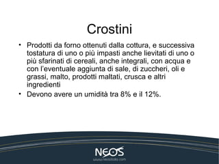 Crostini
• Prodotti da forno ottenuti dalla cottura, e successiva
  tostatura di uno o più impasti anche lievitati di uno o
  più sfarinati di cereali, anche integrali, con acqua e
  con l’eventuale aggiunta di sale, di zuccheri, oli e
  grassi, malto, prodotti maltati, crusca e altri
  ingredienti
• Devono avere un umidità tra 8% e il 12%.
 