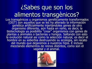 ¿Sabes que son los alimentos transgènicos? Los transgénicos u organismos genéticamente transformados (OGT) son aquellos que se les ha alterado la información genética artificialmente injertándoles genes de otro organismo diferente, aún hasta en reino, es decir, la biotecnología ya posibilita &quot;crear&quot; organismos con genes de plantas a animales o bacterias u hongos. Saltando con esto la evolución natural así como la selección natural, es decir el hombre en su soberbia destruyendo su ecología, sin recato del mundo que dejaremos a nuestros hijos. E incluso mezclando elementos de reinos distintos, como son el vegetal y el animal.  
