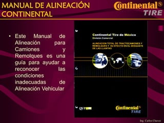 Ing. Carlos Chavez
MANUAL DE ALINEACIÓN
CONTINENTAL
• Este Manual de
Alineación para
Camiones y
Remolques es una
guía para ayudar a
reconocer las
condiciones
inadecuadas de
Alineación Vehicular
 