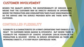 BESIDES THE QUALITY ASPECTS, THE INVENTORIABILITY OF SERVICES ALSO
MEANS THAT THE CUSTOMER MAY BE DIRECTLY INVOLVED IN OPERATIONS,
WHERE THE PRODUCTION AND CONSUMPTION TAKES PLACE SIMULTANEOUSLY.
SO THE SERVICE AND THE SERVICE PROVIDER BOTH ARE THERE WITH THE
CUSTOMER.
FLEXIBILITY IS A CHARACTERISTIC OF A FIRM’S OPERATIONS THAT ENABLES IT TO
REACT TO CUSTOMER NEEDS QUICKLY & EFFICIENTLY. BUT WHERE THERE IS
FLEXIBILITY THE POSSIBILITY OF CHAOTIC SITUATION CAN BE FOUND IN THE
PRODUCTION & DELIVERY SYSTEM. IN SERVICE OPERATIONS AS THERE ARE
INTANGIBLE OBJECTS , IT IS VERY MUCH CONTROLLED HERE.
 