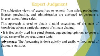 Expert Judgment
The subjective views of executives or experts from sales, production,
finance, purchasing, and administration are averaged to generate a
forecast about future sales.
This approach is used to obtain a rapid assessment of the state of
knowledge about a particular aspect of climate change.
• It is frequently used in a panel format, aggregating opinions to cover a
broad range of issues regarding a topic.
Advantage: The forecasting is done quickly and easily, without need of
elaborate statistics.
 