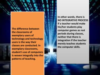 The difference between
the classrooms of
exemplary users of
technology and technology
users is the way their
classes are conducted. In
exemplary classrooms,
student’s use of computers
is woven integrally into the
patterns of teaching.
In other words, there is
NO INTEGRATIVE PROCESS
if a teacher would make
his/her students play
computer games as rest
periods during classes,
neither that there is
integration if the teacher
merely teaches students
the computer skills.
 