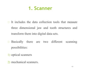 1. Scanner
49
It includes the data collection tools that measure
three dimensional jaw and tooth structures and
transform them into digital data sets.
Basically there are two different scanning
possibilities:
1) optical scanners
2) mechanical scanners.
 