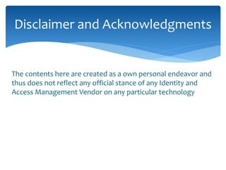Disclaimer and Acknowledgments 
The contents here are created as a own personal endeavor and 
thus does not reflect any official stance of any Identity and 
Access Management Vendor on any particular technology 
 