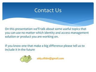 Contact Us 
On this presentation we’ll talk about some useful topics that 
you can use no matter which identity and access management 
solution or product you are working on. 
If you know one that make a big difference please tell us to 
include it in the future 
aidy.allidm@gmail.com 
 