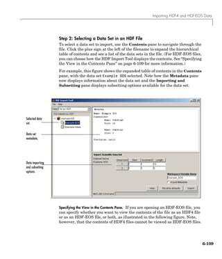 Importing HDF4 and HDF-EOS Data
6-109
Step 2: Selecting a Data Set in an HDF File
To select a data set to import, use the Contents pane to navigate through the
file. Click the plus sign at the left of the filename to expand the hierarchical
table of contents and see a list of the data sets in the file. (For HDF-EOS files,
you can choose how the HDF Import Tool displays the contents. See “Specifying
the View in the Contents Pane” on page 6-109 for more information.)
For example, this figure shows the expanded table of contents in the Contents
pane, with the data set Example SDS selected. Note how the Metadata pane
now displays information about the data set and the Importing and
Subsetting pane displays subsetting options available for the data set.
Specifying the View in the Contents Pane. If you are opening an HDF-EOS file, you
can specify whether you want to view the contents of the file as an HDF4 file
or as an HDF-EOS file, or both, as illustrated in the following figure. Note,
however, that the contents of HDF4 files cannot be viewed as HDF-EOS files.
Selected data
set.
Data set
metadata.
Data importing
and subsetting
options.
 