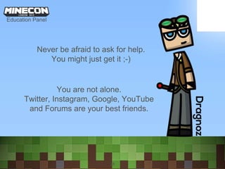 28
Never be afraid to ask for help.
You might just get it ;-)
You are not alone.
Twitter, Instagram, Google, YouTube
and Forums are your best friends.
Education Panel
 