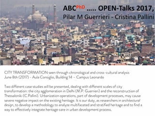 ABCPhD OPENTalks 2017
with Maria Pilar Guerrieri and Cristina Pallini
ABCPhD ….. OPEN-Talks 2017,
Pilar M Guerrieri - Cristina Pallini
CITY TRANSFORMATION SEEN THROUGH CHRONOLOGICAL
AND CROSS-CULTURAL ANALYSIS.
Aula Consiglio, Building 14 - 1st floor ……… June 8th , 2017 ……… 15:00 – 17:30
CITY TRANSFORMATION seen through chronological and cross-cultural analysis
June 8th (2017) - Aula Consiglio, Building 14 – Campus Leonardo
Two different case studies will be presented, dealing with different scales of city
transformation: the city agglomeration in Delhi (M.P. Guerrieri) and the reconstruction of
Thessaloniki (C.Pallini). Urbanization operations, part of development processes, may cause
severe negative impact on the existing heritage. It is our duty, as researchers in architectural
design, to develop a methodology to analyze multifaceted and stratified heritage and to find a
way to effectively integrate heritage care in urban development process.
 