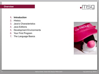 Overview



         1.    Introduction
         2.    History
         3.    Java„s Characteristics
         4.    Java Editions
         5.    Development Environments
         6.    Your First Program
         7.    The Language Basics




3                                 Markus Eisele, Oracle ACE Director FMW & SOA   msg systems ag, 26/06/11
 