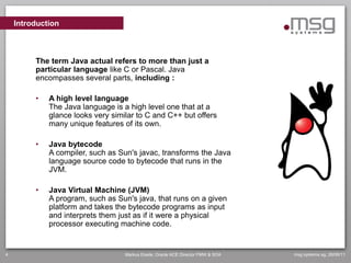 Introduction



         The term Java actual refers to more than just a
         particular language like C or Pascal. Java
         encompasses several parts, including :

         •   A high level language
             The Java language is a high level one that at a
             glance looks very similar to C and C++ but offers
             many unique features of its own.

         •   Java bytecode
             A compiler, such as Sun's javac, transforms the Java
             language source code to bytecode that runs in the
             JVM.

         •   Java Virtual Machine (JVM)
             A program, such as Sun's java, that runs on a given
             platform and takes the bytecode programs as input
             and interprets them just as if it were a physical
             processor executing machine code.


4                                  Markus Eisele, Oracle ACE Director FMW & SOA   msg systems ag, 26/06/11
 